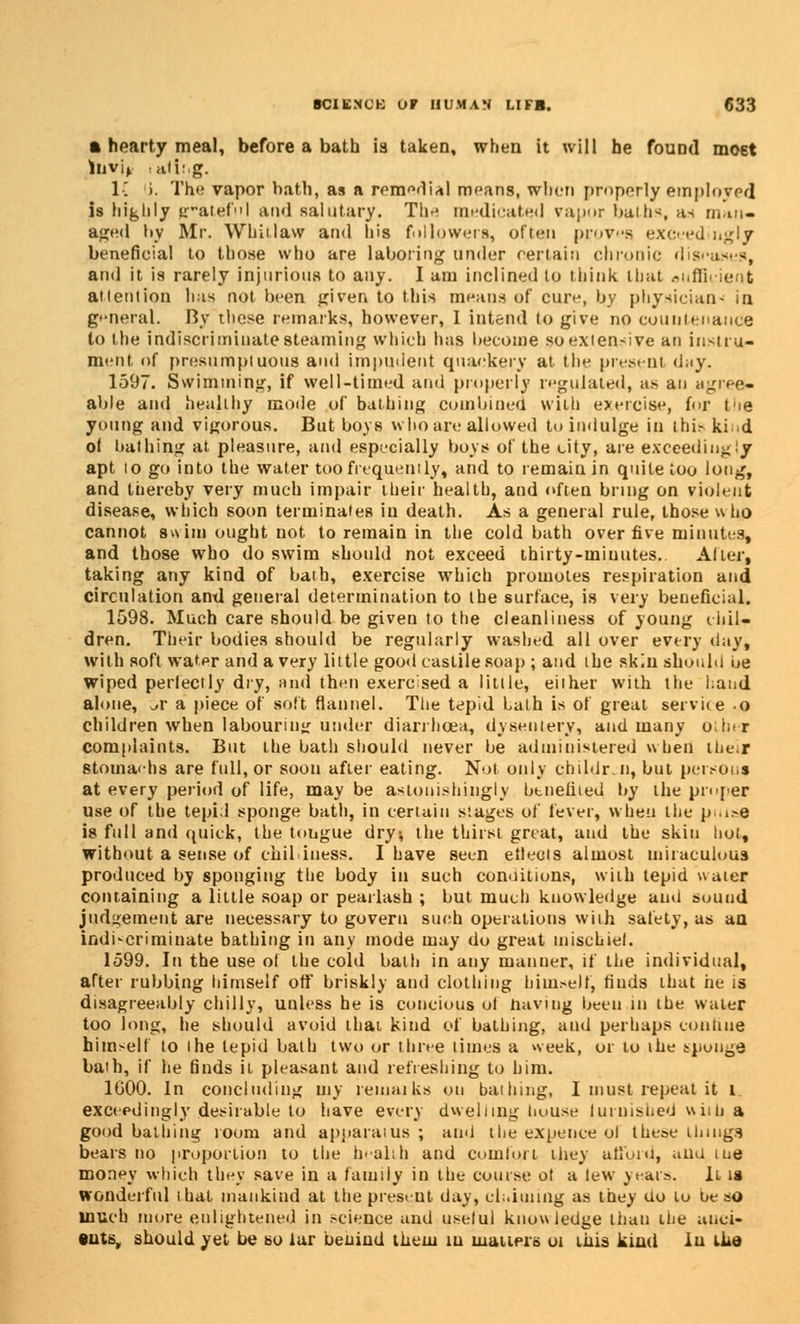 • hearty meal, before a bath is taken, when it will he found most lnvif : <ilir.g. V. i. The vapor bath, as a remedial means, when properly employed is highly prated'I and salutary. The m^tli-iit^il vapor baths, an man- aged by Mr. Whit law and his followers, often proves exceedingly beneficial to those who are laboring under certain chronic dis and it. is rarely injurious to any. I am inclined to think that oiiflk-ient attention has not been given to this mentis of cure, by physician^ in general. By these remarks, however, I intend to give no countenance to the indiscriminate steaming which has become soexien-ive an instru- ment of presumptuous and impudent quackery at the present d;iy. 1597. Swimming, if well-timed and properly regulated, as an agree- able and healthy mode of bathing combined with exercise, for the young and vigorous. But boys who are allowed to indulge in thir ki d of bathing at. pleasure, and especially boys of the city, are exceedingiy apt to go into the water too frequently, and to remain in quite too long, and thereby very much impair their health, and often bring on violent disease, which soon terminates in death. As a general rule, those who cannot swim ought not to remain in the cold bath over five minutes, and those who do swim should not exceed thirty-minutes. Alter, taking any kind of baih, exercise which promotes respiration and circulation and general determination to the surface, is very beneficial. 1598. Much care should be given to the cleanliness of young chil- dren. Their bodies should be regularly washed all over every day, with soft water and a very little good castilesoap ; and the skin should be wiped perfectly dry, and then exercised a little, either with the hand alone, JT a piece of soft flannel. The tepid Lath is of great service o children when labouring under diarrhoea, dysentery, and many other complaints. But the bath should never be administered when Lbeur stomachs are full, or soon after eating. Not only ehildr.n, but persons at every period of life, may be astonishingly btneliied by the proper use of the tepid sponge bath, in certain stages of fever, when the p..i>e is full and quick, the tongue dry-, the thirst great, and the skin liot, without a sense of chilliness. I have seen ehects almost miraculous produced by sponging the body in such conditions, with tepid water containing a little soap or pearlash ; but much knowledge and sound judgement are necessary to govern such operations with safety, as an indiscriminate bathing in any mode may do great mischief. 1599. In the use of the cold bath in any manner, if the individual, after rubbing himself off briskly and clothing himself, finds that he is disagreeably chilly, unless he is concious ot having been in the water too long, he should avoid thai kind of bathing, and perhaps conliue himself to the tepid bath two or three limes a week, or to the sponge bath, if he finds it. pleasant and refreshing to him. 1G00. In concluding my remarks on bathing, I must repeat it i. exceedingly desirable to have every dwelling house iuruished wiitj a good bathing room and apparatus ; and the expence ol these tlungs bears no proportion to the health and comfort they afford, ana me money which they save in a family in the course ot a tew years. it is wonderful that mankind at the present day, claiming as they uo lu be so much more enlightened in science and useful knowledge than the anci- ents, should yet be so lur beuind them in matters oi this kiud lu the
