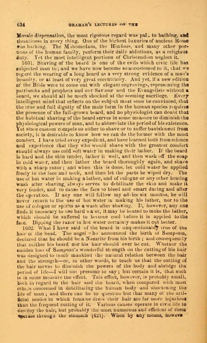 Mosaic dispensation, the most rigorous regard was pai:. to bathing, attd {leant iness in every thing. One of the highest luxuries of ancient Rome was h;iihing. The Mihornedatis, the Hindoos, and many other por- tions of the human family, perform tbeir daily ablutions, as a religious iuty. Yet the most intelligent portions of Christendom neglect it. 1601. Shaving of the beard is one of the evils which civic life has subjected man to; and we have now become so accustomed to it, that we regard the wearing of a long beard as a v^ry strong evidence of a man's insanity, or at. least of very great eccentricity. And yet, if a new edition of the Bible wete to come out with elegant engravings, representing the patriarchs and prophets and our Saviour and the Evangelists without a beard, we should all be much shocked at the seeming sacrilege. Every intelligent mind that leflects ou the subject must soon be convinced, that the true and full dignity of the male form In the human species requires the presence of the full-grown beard, and no physiologist can doubt that the habitual shaving of the beard serves in some measure to diminish the ph) siological powers of man, and to abbreviate the period of his existence. Yet since custom compels us either to shave or to suffer banishment from society, it is desirable to know how we can do the former with the most comlort. I have tried every expedient, and have learned both from science and experience that they who would shave with the greatest comfort should always use cold soft water in making their lather. If the beard is bard and the skin tender, lather it well, and then wash off the soap in cold water, and then lather the beard thoroughly again, and shave with a sharp razor; and when this is done, let cold water be applied freely to the lace and neck, and then let the parts be wiped dry. The use o! hot water in making a lather, and of cologne or any other heating wash alter shaving, always serves to debilitate the skm and make it very tender, aud to cause the face to bleed and smart during and after the operation. If any one will follow my advice six inontns, he will never return to the use of hot water in making his lather, nor to the use of cologne or spirits as a wash after shaving. If, however, any one fiuds it necessary to use hard uaer, it may be heated to make the lather, which should be suffered to become cool before it is appiied to the face. Dipping the razor in hot water certainly makes it cyt belter. 1602. What I have said of the beard is unquestionably true of trie hair oi the head. Tne angel who announced the birth o! Sampsotn, declared that he should be a Nazarite from his birth ; and consequently that neither his beard nor his hair should ever be cut. Whether the sudden loss of Sampson's wonderful stiength on the cutting of his hair was designed to teach mankind the natural relation between the hair ana the strength—or, in other words, to teach us that the cutting of the hair serves to diminish the powers of the body and abridge the period of life—I will not presume to say ; but certain it is, that such is in some measure the effect. Tliis effect, however, is probably small, both in regard to the hair aud ihe beard, when compared with most othe/s concerned in debilitating the human body aud shortening the lite of man ; and there can be 10 question but that many ot the arti- ficial modes in which females dress their hair are far more injurious than the frequent cutting of it. Various causes operate in civ>e life to destroy the hair, but probably the most numerous and efficient, of them 4peraie ihrouga the stomach (421). When by any means, howev»