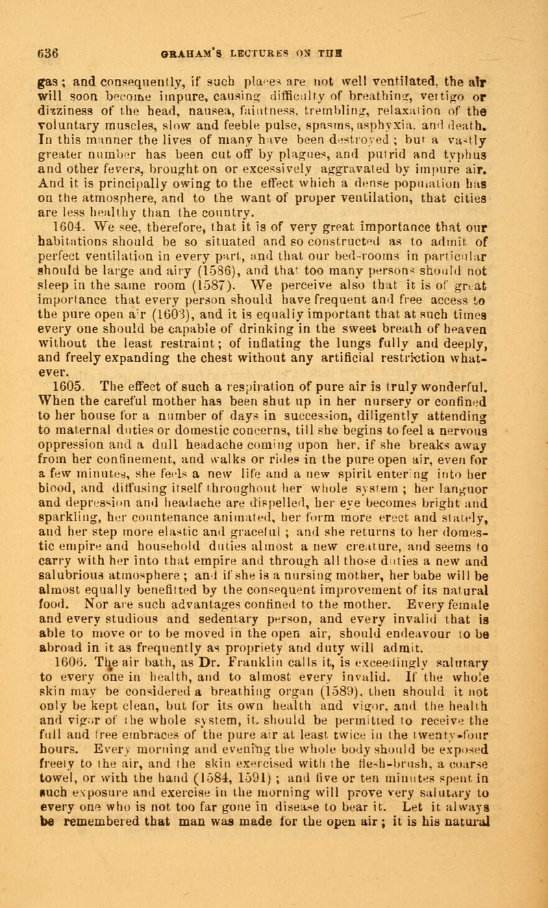 gas; and consequently, if such places are not well ventilated, the air will soon become impure, causing difficulty of breathing, veitigo or dizziness of the head, nausea, raininess, trembling, relaxation of the voluntary muscles, slow and feeble pulse, spasms, asphyxia, and death. In this manner the lives of many h ive been destroyed ; buf a vastly greater number has been cut off by plagues, and putrid and typhus and other fevers, brought on or excessively aggravated by impure air. And it is principally owing to the effect which a dense popination has on the atmosphere, and to the want of proper ventilation, that cities are less healthy than the country. 1604. We see, therefore, that it is of very grpat importance that our habitations should be so situated and so constructed as to admit of perfect ventilation in every part, and that our bed-rooms in particular should be large and airy (1586), and thaf too many persons should not sleep in the same room (1587). We perceive also that it is of great importance that every person should have frequent and free access to the pure open a:r (1603), and it is equaliy important that at such times every one should be capable of drinking in the sweet breath of heaven without the least restraint; of inflating the lungs fully and deeply, and freely expanding the chest without any artificial restriction what- ever. 1605. The effect of such a respiration of pure air is truly wonderful. When the careful mother has been shut up in her nursery or confined to her house for a number of days in succession, diligently attending to maternal duties or domestic concerns, till she begins to feel a nervous oppression and a dull headache coming upon her, if she breaks away from her confinement, and walks or rides in the pure open air, even for a few minuted, she feids a new life and a new spirit entering into her blood, and diffusing itself throughout her whole system ; her languor and depression and headache are dispelled, her eye becomes bright and sparkling, her countenance animated, her form more erect and stately, and her step more elastic and graceful ; and she returns to her domes- tic empire and household duties almost a new creature, and seems to carry with her into that empire and through all those duties a new and salubrious atmosphere ; and if she is a nursing mother, her babe will be almost equally benefitted by the consequent improvement of its natural food. Nor are such advantages confined to the mother. Every female and every studious and sedentary person, and every invalid that is able to move or to be moved in the open air, should endeavour to be abroad in it as frequently as propriety and duty will admit. 1606. Tl^e air bath, as Dr. Franklin calls it, is exceedingly salutary to every one in health, and to almost every invalid. If the whole skin may be considered a breathing organ (1589), then should it not only be kept clean, but for its own health and vigor, and the health and vigor of the whole system, it. should be permitted to receive the full aud tree embraces of the pure air at least twice in the twenty-four hours. Every morning and evening the whole body should be exposed freely to the air, and the skin exercised with the He-h-brush, a coarse towel, or with the hand (1584, 1591) ; and five or ten minutes spent in nuch exposure and exercise in the morning will prove very salutary to every on^ who is not too far gone in disease to bear it. Let it always be remembered that man was made for the open air ; it is his natural