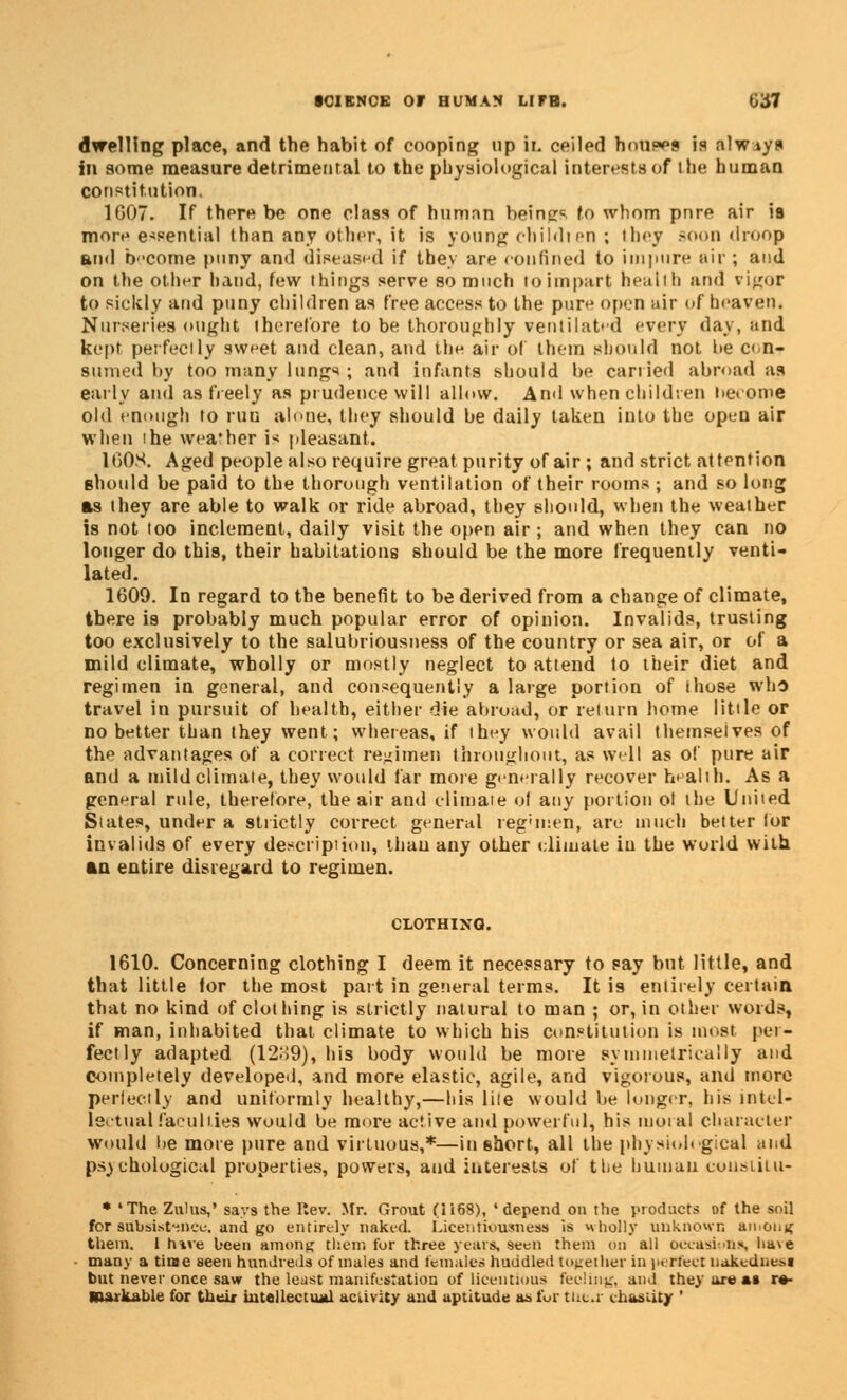 dwelling place, and the habit of cooping up II ceiled houses is always in some measure detrimental to the physiological interests of the human constitution. 1607. If there be one class of human beings to whom pnre air is more essential than any other, it is young childten ; they soon droop and become puny and diseased if they are confined to impure air ; and on the other hand, few things serve so much to impart health and vigor to sickly and puny children as free access to the pure often air of heaven. Nurseries ought therefore to be thoroughly ventilated every day, and kept perfectly sweet and clean, and the air of them should not be con- sumed by too many lungs ; and infants should be carried abroad as early and as freely as prudence will allow. Anil when children heroine old enough to run alone, they should be daily taken into the open air when the weather is pleasant. 1608. Aged people also require great purity of air ; and strict attention should be paid to the thorough ventilation of their rooms ; and so long as they are able to walk or ride abroad, they should, when the weather is not too inclement, daily visit the open air ; and when they can no longer do this, their habitations should be the more frequently venti- lated. 1609. In regard to the benefit to be derived from a change of climate, there is probably much popular error of opinion. Invalids, trusting too exclusively to the salubriousness of the country or sea air, or of a mild climate, wholly or mostly neglect to attend to their diet and regimen in general, and consequently a large portion of those who travel in pursuit of health, either die abroad, or return home little or no better than they went; whereas, if they would avail themselves of the advantages of a correct regimen throughout, as well as of pure air and a mild climate, they would far more generally recover health. As a general rule, therefore, the air and climate of any portion of the United States, under a strictly correct general reg'inen, are much better for invalids of every description, than any other climate iu the world with an entire disregard to regimen. CLOTHING. 1610. Concerning clothing I deem it necessary to say but little, and that little tor the most part in general terms. It i9 entirely certain that no kind of clothing is strictly natural to man ; or, in other words, if man, inhabited that climate to which his constitution is most per- fectly adapted (12;>9), his body would be more symmetrically and completely developed, and more elastic, agile, and vigorous, and more perfectly and uniformly healthy,—his lite would be longer, his intel- lectual faculties would be more active and powerful, his moral character would be more pure and virtuous,*—iu short, all the physiological and psychological properties, powers, and interests of the human cousiitu- * 'The Zulus,' says the Rev. Mr. Grout (H68), 'depend on the products of the soil for subsistence, and go entirely naked Licentiousness is wholly unknown among them. 1 hive been among them for three years, seen them on all occasion!*, have many a time seen hundreds of males and females huddled together in perfect uakednesi but never once saw the least manifestation of licentious feeling, and they are at re- S&aikabie for their intellectual activity and aptitude as fur tne.i chastity '