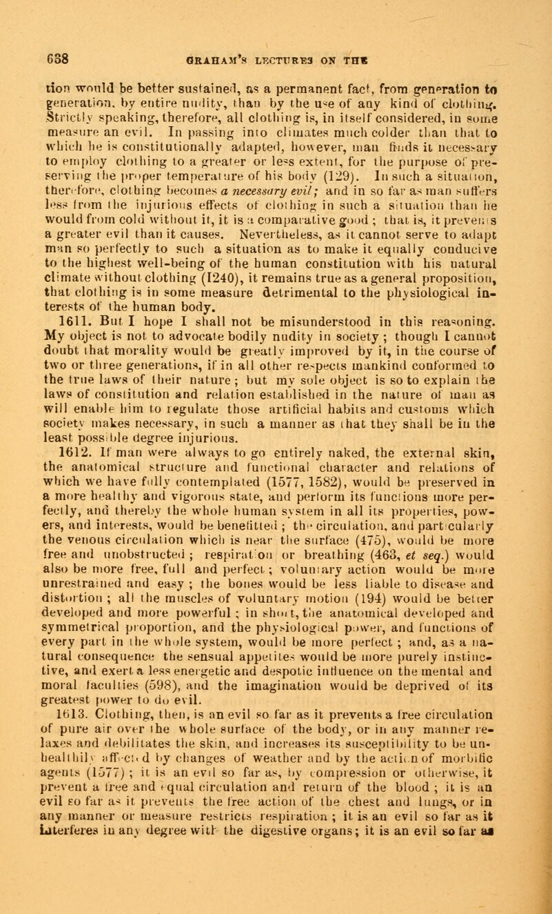 tion would be better sustained, as a permanent fact, from generation to generation, by entire nudity, than by the u«e of any kind of clothing. Strictly speaking, therefore, all clothing is, in itself considered, in some measure an evil. In passing into climates much colder than that to which he is constitutionally adapted, however, man finds it necessary to employ clothing to a greater or less extent, for the purpose of pre- serving the proper temperature of his body (129). In such a situation, therefore, clothing becomes a necessary evil; and in so far as man suffers less from the injurious effects of clothing in such a situation than he would from cold without it, it is a comparative good ; that is, itprevems a greater evil than it causes. Nevertheless, as it cannot serve to adapt man so perfectly to such a situation as to make it equally conducive to the highest well-being of the human constitution with his natural climate without clothing (1240), it remains true as a general proposition, that clothing is in some measure detrimental to the physiological in- terests of the human body. 1611. But I hope I shall not be misunderstood in this reasoning. My object is not to advocate bodily nudity in society ; though I cannot doubt that morality would be greatly improved by it, in the course of two or three generations, if in all other respects mankind conformed to the true laws of their nature; but my sole object is so to explain the laws of constitution and relation established in the nature of man as will enable him to regulate those artificial habits and customs which society makes necessary, in such a manner as that they shall be in the least possible degree injurious. 1612. If man were always to go entirely naked, the external skin, the anatomical structure and functional character and relations of which we have fully contemplated (1577, 1582), would be preserved in a more healthy and vigorous state, and perform its funciious more per- fectly, and thereby the whole human system in all its properties, pow- ers, and interests, would be benefitted ; th<* circulation, and part culaily the venous circulation which is near the surface (475), would be more free and unobstructed ; respiration or breathing (463, et seq.) would also be more free, full and perfect; voluntary action would be more unrestrained and easy ; the bones would be less liable to disease and distortion ; all the muscles of voluntary motion (194) would be belter developed and more powerful ; in short, the anatomical developed and symmetrical proportion, and the physiological power, and (unctions of every part in the whole system, would be more perfect ; and, as a na- tural consequence the sensual appetites would be more purely instinc- tive, and exert a less energetic and despotic influence on the mental and moral faculties (598), and the imagination would be deprived of its greatest power to do evil. 1613. Clothing, then, is an evil so far as it prevents a free circulation of pure air over the whole surface of the body, or in atiy manner re- laxes and debilitates the skin, ami increases its susceptibility to be un- healthily itfivci.d by changes of weather and by the actii.nof morbific agents (1577) ; it is an evil so far as, by compression or otherwise, it prevent a tree and equal circulation and return of the blood ; it is an evil eo far as it prevents the free action of the chest and lungs, or in any manner or measure restricts respiration ; it is au evil so far as it interferes in an\ degree witr the digestive organs; it is an evil so far ai