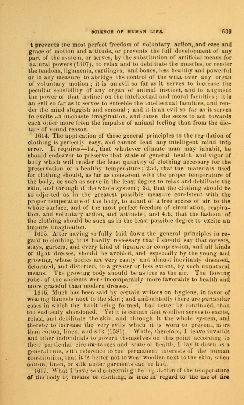 t prevents tne most perftct freedom of voluntary action,,and ease and grace ol' motion and attitude, or prevents tbe full development of any part of the Bysiem, or serves, by the substitution of artificial means for natural powers (1307), to relax and to debilitate the muscles, or render the tendons, ligaments, cartilages, and boxes, les^ healthy and powerful or in any measure to abridge the control of the will over any organ of voluntary motion; it is an evil so far as it serves to increase the peculiar sensibility of any organ of animal instinct, and to aUgmeut the power of that instinct on the intellectual and moral faculties ; it is an evil so far as it serves to enfeeble the intellectual faculties, and ren- der the mind sluggish and sensual ; and it is an evil so far as it serves to excite an unchaste imagination, and cause the sexes to act towaids each other more from the impulse of auimal feeling than from the dic- tate of sound reason. 1614. The application of these general principles to the regulation of clothing is perfectly easy, and cannot lead any intelligent mind into error. It requires—1st, that whatever climate man may inhabit, he should endeavor to preserve that state of general health and vigor of body which will render the least quantity of clothing necessary for the preservation ol a healthy temperature ; 2nd, that the materials used for clothing should, as far as consistent with the proper temperature of the body, De such as serve in the least degree Id rela< and debilitate the skin, and through it the whole system ; 3d, that the clothing should be so adjusted as in the greatest possible measure consistent with the proper temperature of the body, to admit of a free access of air to the whole surface, and of the most perfect freedom of circulation, respira- tion, and voluntary action, and attitude; and 4th, that the fash.on of the clothing should be such as in the least possible degree to excite an impure imagination. 161-5. Alter having so fully laid down the general principles in re- gard to clothing, it is hardly necessary that I should say that corsets, stays, garters, and every kind of ligature or compression, and all kinds of tight dresses, should be avoided, and especially by the young and growing, whose bodies are very easily and almost inevitably diseased, deformed, and distuned, to a greater or less extent, by such unnatural means. The growing body should be as free as the air. The flowing robes of the ancients were incomparably more favorable to health and more graceful than modern dresses. 1616. Much has been said by certain Writers on hygiene, in lavor of wearing flannels next to the skin ; and undoubtedly there are particular cases in which the habit being formed, had hetter be continued, than too suddenly abandoned. Yet it is certain that woollen serves to excite, relax, and debilitate the skin, and through it the whole system, and thereby to increase the very evils which it is worn to prevent, more than rotion, linen, and silk (1581). While, therefore, I leave invalids and other individuals to govern themselves on this point according io their particular circumstances and state ol health, I lay it down as a general rule, with reference to the permanent interests of the human constitution, that it is better not to wear woollen next to the skin, wheu cotton, linen, or silk under garments can be had. 1617. What I have said concerning the leg illation of tbe temperature of the body by means of clothing, is true in regard to the use of tirt