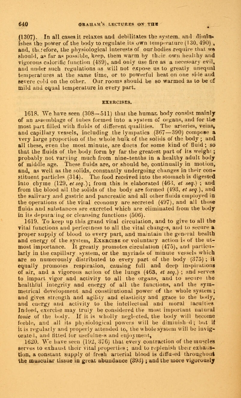 (1307). In all cases it relaxes and debilitates the system, and dimin- ishes thy power of the body to regulate its own temperature (130, 490) , and, thi ;efore, the physiological interests of our bodies require that wft should, as far as possible, keep, them warm by their own healthy and vigorous calorific (unction (489), and only use fire as a necessary evil, and under such regulations as will not expose us to greatly unequal temperatures at the same time, or to powerful heat on one side and severe culd on the other. Our rooms should be so warmed as t© be cf mild and equal temperature in every part. EXERCISES. 1618. We have seen (308—511) that the human body consist mainly of an assemblage of tubes formed into a system of organs, and for the most part filled with fluids of different qualities. The arteries, veins, and capillary vessels, including the lympatics (367—390) compose a very large proportion of the whole bulk of the solids of the body ; and all these, even the most minute, are ducts for some kind of fluid; so that the fluids of the body form by far the greatest part of its weight ; probably not varying much from nine-tenths in a healthy adult body of middle age. These fluids are, or should be, continually in motion, and, as well as the solids, constantly undergoing changes in their con- stituent particles (314). The food received into the stomach is digested into chyme (129, etseq.)\ from this is elaborated (463, et seq.) ; and from the blood all the solids of the body are formed (193, et seq), and the salivary and gastric and pancreatic and all other fluids employed in the operations of the vital economy are secreted (497), and all those fluids and substances are excreted which are eliminated from the budy in its depurating or cleansing functions (506). 1619. To keep up this grand vital circulation, and to give to all the vital functions and perlectness to all the vital changes, and to secure a proper supply of blood to every part, and maintain the general health and energy of the system, Exercise or voluntary action is of the ut- most importance. It greatly promotes circulation (475), and particu- larly in the capillary system, or the myriads of minute vessels which are so numerously distributed to every part of the body (375) ; it equally promotes respiration, causing full and deep inspirations of air, and a vigorous action of the lungs (463, et seq,) ; and serves to impart vigor and activity to all the organs, and to secure the healthful integrity and energy of all the functions, and the sym- metrical development and constitutional power of the whole system ; and gives strength and agility and elasticity and grace to the body, and energy and activity to the intellectual and moral laculties Indeed, exercise may truly be considered the most important natural tonic of the body. If it is wholly neglected, the body will become feeble, and all its physiological powers will be diminish d; but if it is regularly and properly attended to, the whole system will be invig- orate I, and fitted tor usefulness and enjoyment, 1620. We have seen (192, 376) that every contraction of the muscles serves to exhau:>t their vital properties; and to replenish their exhaus- tion, a constant supply of fresh arterial blood is diffused throughout the muscular tissue in great abundance (393) ; and the more vigorously