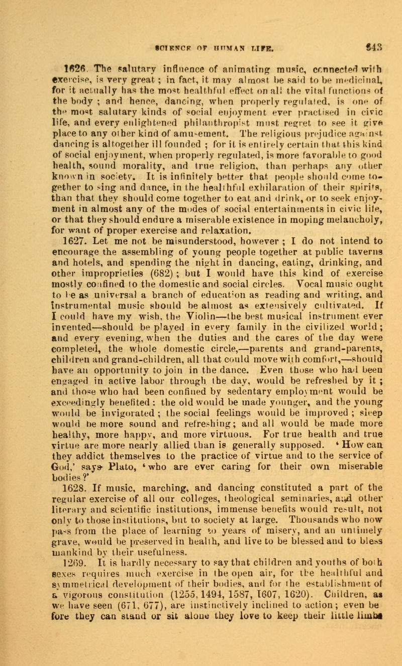 1626. The salutary influence of animating music, connected with exercise, is very great ; in fact, it may almost he said to be medicinal, for it actually has the most healthful effect onal! the vital functions of the body ; and hence, dancing, when properly regulated, is on*- of the most salutary kinds of social enjoyment ever practised in civic life, and every enlightened philanthropist must regret to see it sriva place to any oiher kind of amusement. The religious prejudice against dancing is altogether ill founded ; for it is entirely certain that this kind of social enjoyment, when properly regulated, is more favorable to good health, sound morality, and true religion, than perhaps any other kno«vn in soc^etv. It is infinitely better that people should come to- gether to sing and dance, in the healthful exhilaration of their spirits, than that they should come together to eat and drink, or to seek enjoy. nient in almost any of the modes of social entertainments in civic lile, or that they should endure a miserable existence in moping melaucholy, for want of proper exercise and relaxation. 1627. Let me not be misunderstood, however ; I do not intend to encourage the assembling of young people together at public taverns and hotels, and spending the night in dancing, eating, drinking, and other improprieties (682) ; but I would have this kind of exercise mostly coifined to the domestic and social circles. Vocal music ought to I e as universal a branch of education as reading and writing, and instrumental music should be almost as extensively cultivated. If I could have my wish, the Violin—the best musical instrument ever invented—should be played in every family in the civilized world; and every evening, when the duties and the cares of the day were completed, the whole domestic circle,—parents and grand-parents, children and grand-children, all that could move with comfort,—should have an opportunity to join in the dance. Even those who had beeu engaged in active labor through the day, would be refreshed by it ; and those who had been confined by sedentary employment would be exceedingly benefited : the old would be made younger, and the young would be invigorated; the social feelings would be improved; sleep would he more sound and refreshing; and all would be made more healthy, more happv, and more virtuous. For true health and true virtue are more nearly allied than is generally supposed. * How can they addict themselves to the practice of virtue and to the service of God,' says- Plato, * who are ever caring for their own miserable bodies?' 1628. If music, marching, and dancing constituted a part of the regular exercise of all our colleges, theological seminaries, a;«d other literary and scientific institutions, immense benefits would result, not only to those institutions, but to society at large. Thousands who now pa*s from the place of learning to years of misery, and an untimely grave, would be preserved in health, and live to be blessed and to bless mankind by their usefulness. 1269. It is hardly necessary to say that children and youths of both sexes requires much exercise in the open air, for the healthful and symmetrical development of their bodies, and for the establishment of a vigorous constitution (1255,1494, 1587, 1607, 1620). Children, as we have seen (671. 677), are instinctively inclined to action; even be fore they can stand or sit aloue they love to keep their little limbs