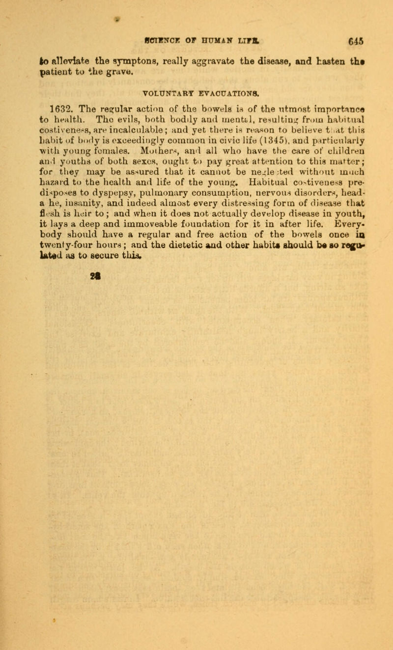 to alleviate the symptons, really aggravate the disease, and hasten tha patient to the grave. VOLUNTARY EVACUATIONS. 1632. The regular action of the bowels is of the utmost importance to health. The evils, both bodily and mental, resulting from habitual cost.iveness, are incalculable; and yet there is reason to believe t at tliis habit of body is exceedingly common in civic life (1345), and pirticularly •with young females. Mothers, and all who have the care of children an! youths of both sexes, ought to pay great attention to this matter; for they may be assured that it cannot be ne^le ;ted without much hazard to the health and life of the young. Habitual costivenesa pre- disposes to dyspepsy, pulmonary consumption, nervous disorder*, head- a he, insanity, and iudeed almost every distressing form of disease that fiVsh is heir to; and when it does not actually develop disease in youth, it lays a deep and immoveable foundation for it in after life. Every- body should have a regular and free action of the bowels once in twenty-four hours; and the dietetic and other habits should be so regu- lated as to secure this.