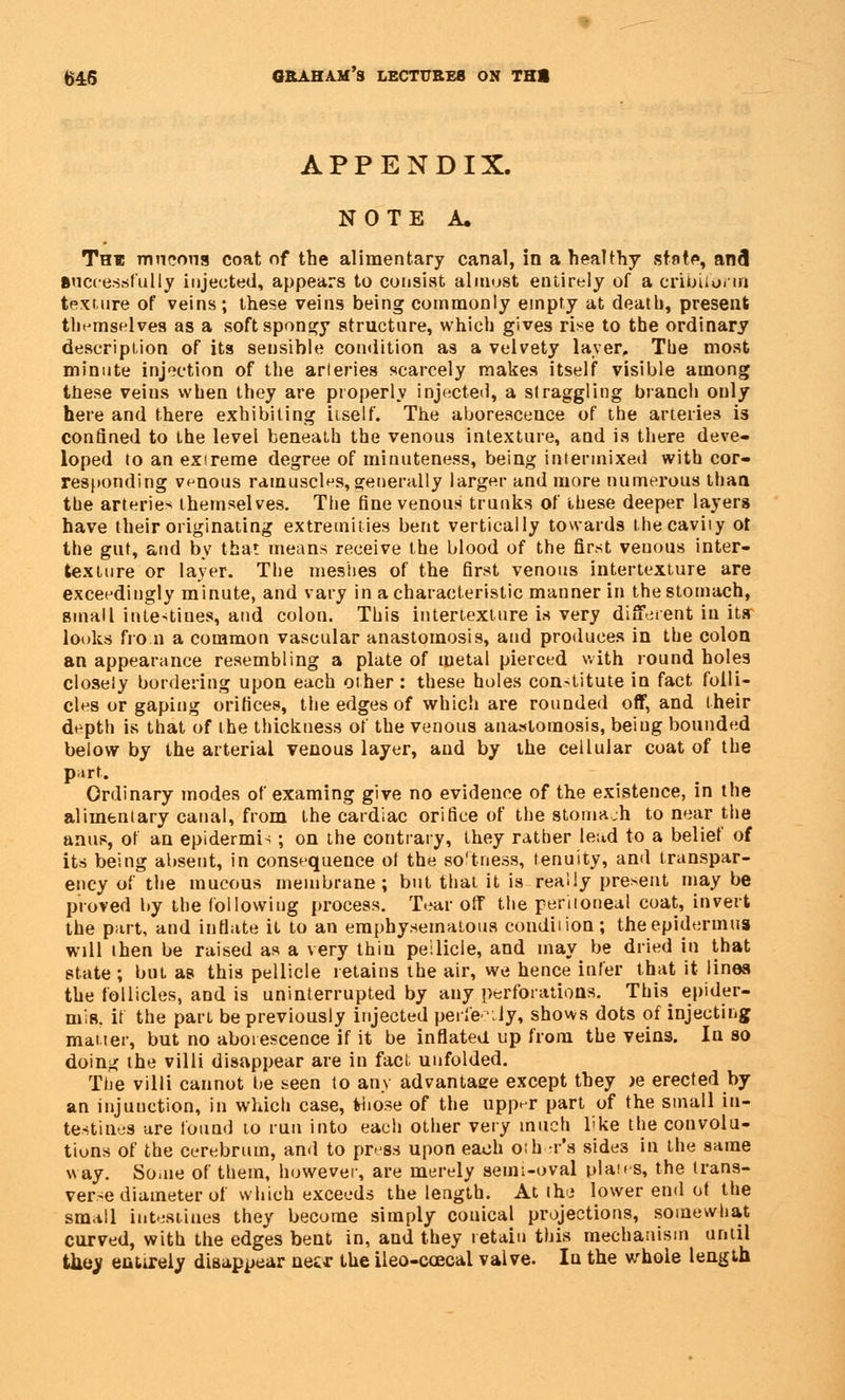 APPENDIX. NOTE A, The mn eon a coat of the alimentary canal, in a healthy state, and successfully injected, appears to consist almost entirely of a cribiiorin texture of veins; these veins being commonly empty at death, present themselves as a soft spongy structure, which gives rise to the ordinary description of its sensible condition as a velvety layer, The most minute injection of the arteries scarcely makes itself visible among these veins when they are properly injected, a straggling branch only here and there exhibiting itself. The aborescence of the arteries is confined to the levei beneath the venous intexture, and is there deve- loped to an extreme degree of minuteness, being intermixed with cor- responding venous ramuscles, generally larger and more numerous than the arteries themselves. The fine venous trunks of these deeper layers have their originating extremities bent vertically towards the cavity ot the gut, and by that means receive the blood of the first venous inter- texture or layer. The meshes of the first venous intertexture are exceedingly minute, and vary in a characteristic manner in the stomach, small intestines, and colon. This intertexture is very different in its looks fro n a common vascular anastomosis, and produces in the colon an appearance resembling a plate of metal pierced with round holes closely bordering upon each other: these holes constitute in fact folli- cles or gaping orifices, the edges of which are rounded off, and their depth is that of the thickness of the venous anastomosis, being bounded below by the arterial venous layer, and by the cellular coat of the part. Ordinary modes of examing give no evidence of the existence, in the alimentary canal, from the cardiac orifice of the stomach to near the anus, of an epidermis; on the contrary, they rather lead to a belief of its being absent, in consequence ol the softness, tenuity, and transpar- ency of the mucous membrane; but that it is really present may be proved by the following process. Tear off the peritoneal coat, invert the part, and inflate it to an emphysematous condition; theepidermus will then be raised as a very thin peilicle, and may be dried in that state ; but as this pellicle retains the air, we hence infer that it lines the follicles, and is uninterrupted by any perforations. This epider- mis, if the part be previously injected perfectly, shows dots of injecting matter, but no aborescence if it be inflated up from the veins. In so doin-< the villi disappear are in fact unfolded. The villi cannot be seen to any advantage except they )e erected by an injunction, in which case, those of the upper part of the small in- testines are found to run into each other very much l'ke the convolu- tions of the cerebrum, and to press upon each other's side3 in the same way. Some of them, however, are merely semi-oval plates, the trans- verse diameter of which exceeds the length. At the lower end ol the small intestines they become simply conical projections, somewhat curved, with the edges bent in, and they retain this mechanism until tbej entirely disappear necr the ileo-ccecal valve. In the whole length