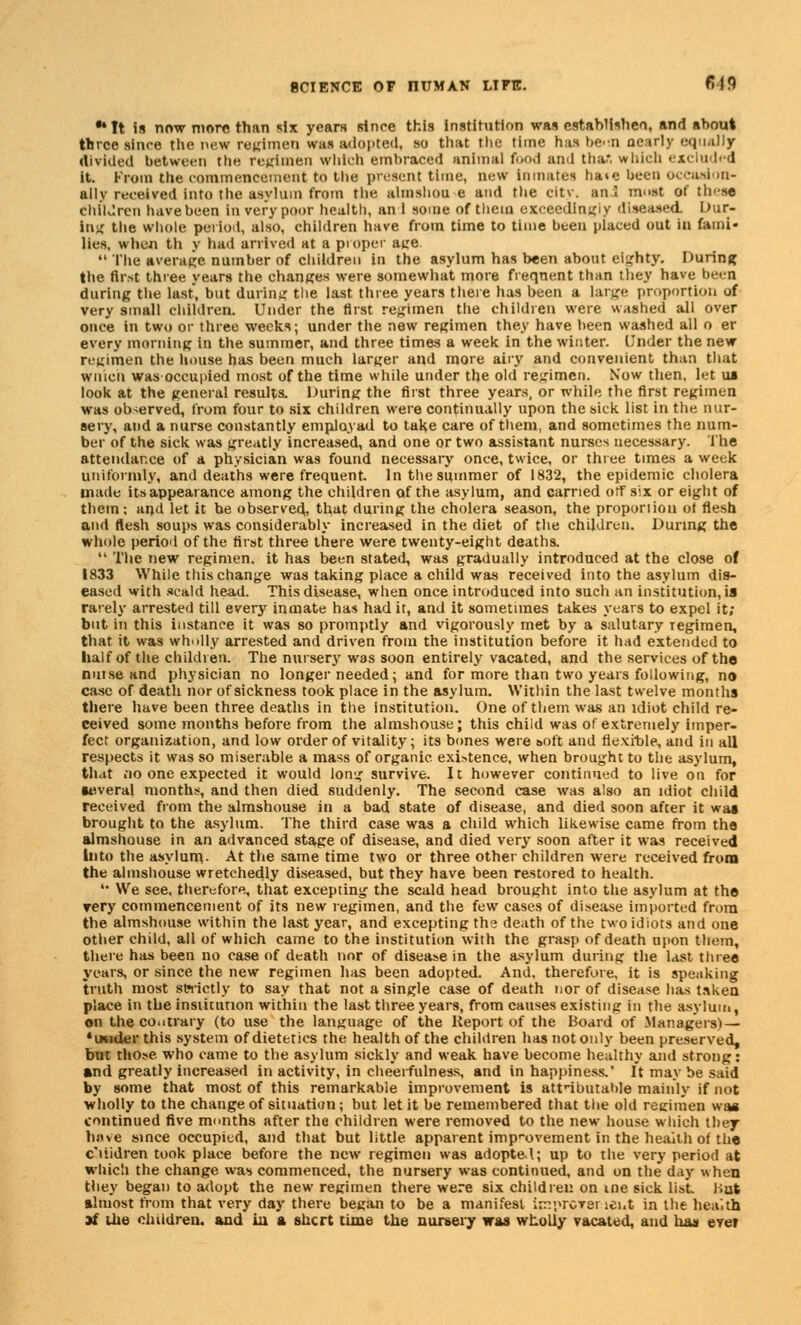 •*It is now more than six years since this Institution was estahlishen, and about three since the new regimen was adopted, so that the time has bc-n nearly equally Aivided between the regimen wldeh embraced animal food and thafi which excluded it. From the commencement to the present time, new inmates hate been occasion- ally received into the asylum from the almshou e and the city, an I most of th'-se Children have been in very poor health, an i some of them exceedingly diseased Dur- ing the whole period, also, children have from time to time been placed out in fami- lies, when tli y had arrived at a proper ace.  The average number of children in the asylum has been about eighty. During the first three years the chances were somewhat more frequent than they have been during the last, but daring the last three years there has been a large proportion of very small children. Under the first regimen the children were washed all over once in two or three weeks; under the new regimen they have been washed all o er every morning in the summer, and three times a week in the winter. Under the new regimen the house has been much larger and more airy and convenient than that wnicii was occupied most of the time while under the old regimen. Now then, let ui look at the general results. During the first three years, or while the first regimen was observed, from four to six children were continually upon the sick list in the nur- sery, and a nurse constantly emplayad to take care of them, and sometimes the num- ber of the sick was greatly increased, and one or two assistant nurses necessary. The attendance of a physician was found necessary once, twice, or three times a week uniformly, and deaths were frequent In the summer of 1832, the epidemic cholera made its appearance among the children of the asylum, and carried off six or eight of them: and let it be observed, that during the cholera season, the proporiion ot flesh and flesh soups was considerably increased in the diet of the children. During the whole period of the first three there were twenty-eight deaths.  The new regimen, it has been stated, was gradually introduced at the close of 1833 While this change was taking place a child was received into the asylum dis- eased with scald head. This disease, when once introduced into such an institution, is rarely arrested till every inmate has had it, and it sometimes takes years to expel it; but in this instance it was so promptly and vigorously met by a salutary Tegimen, that it was wholly arrested and driven from the institution before it had extended to half of the children. The nursery was soon entirely vacated, and the services of the nutse and physician no longer needed; and for more than two years following, no case of death nor of sickness took place in the asylum. Within the last twelve months there have been three deaths in the institution. One of them was an idiot child re- ceived some months before from the almshouse ; this child was of extremely imper- fect organization, and low order of vitality; its bones were soft and flexible, and in all respects it was so miserable a mass of organic existence, when brought to the asylum, that no one expected it would long survive. It however continued to live on for several months, and then died suddenly. The second case was also an idiot child received from the almshouse in a bad state of disease, and died soon after it was brought to the asylum. The third case was a child which likewise came from the almshouse in an advanced stage of disease, and died very soon after it was received Into the asylum- At the same time two or three other children were received from the almshouse wretchedly diseased, but they have been restored to health. •• We see. therefore, that excepting the scald head brought into the asylum at the rery commencement of its new regimen, and the few cases of disease imported from the almshouse within the last year, and excepting tti9 death of the two idiots and one other child, all of which came to the institution with the grasp of death upon them, there has been no case of death nor of disease in the asylum during the last three years, or since the new regimen has been adopted. And. therefore, it is speaking truth most strictly to say that not a single case of death nor of disease has taken place in the institution within the last three years, from causes existing in the asylum, on the co.itrary (to use the language of the Report of the Board of .Managers) — 'wider this system of dietetics the health of the children has not only been preserved, but those who came to the asylum sickly and weak have become healthy and strong: and greatly increased in activity, in cheerfulness, and in happiness.' It may be said by some that most of this remarkable improvement is attributable mainly if not wholly to the change of situation; but let it be remembered that the old reeimen was continued five months after the children were removed to the new house which they hove since occupied, and that but little apparent improvement in the heaith of the c'liidren took place before the new regimen was adopted; up to the very period at which the change was commenced, the nursery was continued, and on the day when they began to adopt the new regimen there were six children on ine sick list. Hut almost from that very day there began to be a manifest improvsr ici.t in the health 3i the children, and ia a shcrt time the nursery was wholly vacated, and has eve?