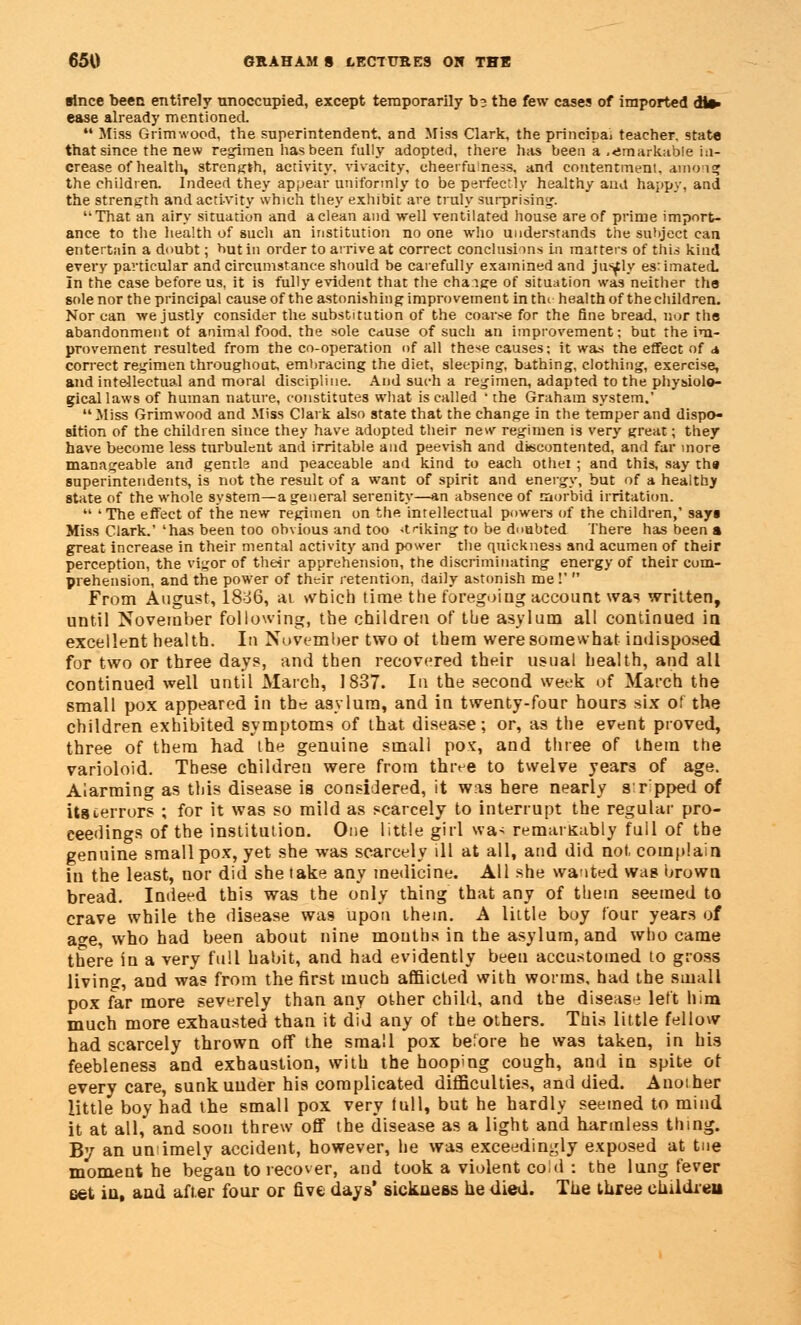 since been entirely unoccupied, except temporarily D3 the few cases of imported die- ease already mentioned  Miss Grimwood, the superintendent, and Miss Clark, the principai teacher, state that since the new regimen has been fully adopted, there has been a ,<!markable in- crease of healtli, strength, activity, vivacity, cheerfulness, and contentment, anion* the children. Indeed they appear uniformly to be perfectly healthy ana happy, and the strength and activity which they exhibit are truly surprising. '•That an airy situation and a clean and well ventilated house are of prime import- ance to the health of such an institution no one who understands the subject can entertnin a doubt; but in order to arrive at correct conclusions in matters of this kind every particular and circumstance should be carefully examined and justly estimated. In the case before us, it is fully evident that the change of situation was neither the sole nor the principal cause of the astonishing improvement in thi health of the children. Nor can we justly consider the substitution of the coarse for the fine bread, nor the abandonment of animal food, the sole cause of such an improvement; but the im- provement resulted from the co-operation of all these causes: it was the effect of a correct regimen throughout, embracing the diet, sleeping, bathing, clothing, exercise, and intellectual and moral discipline. And such a regimen, adapted to the physiolo- gical laws of human nature, constitutes what is called ' the Graham system.' Miss Grimwood and Miss Clark also state that the change in the temper and dispo- sition of the children since they have adopted their new regimen is very great; they have become less turbulent and irritable and peevish and discontented, and far more manageable and genrb and peaceable and kind to each othei ; and this, say tha superintendents, is not the result of a want of spirit and energy, but of a healthy state of the whole system—a general serenity—an absence of morbid irritation.  'The effect of the new regimen on the intellectual powers of the children,' sayi Miss Clark.' 'has been too obvious and too striking to be doubted There has been a great increase in their mental activity and power the quickness and acumen of their perception, the vigor of their apprehension, the discriminating energy of their com- prehension, and the power of their retention, daily astonish me!'  From August, 18:>6, at which time the foregoing account was written, until November following, the children of the asylum all continued in excellent health. In November two ot them were somewhat indisposed for two or three days, and then recovered their usual health, and all continued well until March, 1837. lit the second week of March the small pox appeared in the asylum, and in twenty-four hours six ot the children exhibited symptoms of that disease; or, as the event proved, three of them had the genuine small pox, and three of them the varioloid. These children were from three to twelve years of age. Alarming as this disease is considered, it was here nearly sr pped of its terrors ; for it was so mild as scarcely to interrupt the regular pro- ceedings of the institution. One little girl was remarkably full of the genuine small pox, yet she was scarcely ill at all, and did not, complain in the least, nor did she take any medicine. All she wanted was brown bread. Indeed this was the only thing that any of them seemed to crave while the disease was upon them. A little boy four years of a°-e, who had been about nine months in the asylum, and who came there in a very full habit, and had evidently been accustomed to gross living, and was from the first much afflicted with worms, had the small pox far more severely than any other child, and the disease left him much more exhausted than it did any of the others. This little fellow had scarcely thrown off the small pox belore he was taken, in bis feebleness and exhaustion, with the hooping cough, and in spite ot every care, sunk under his complicated difficulties, and died. Another little boy had the small pox very lull, but he hardly seemed to mind it at all, and soon threw off the disease as a light and harmless thing. By an untimely accident, however, he was exceedingly exposed at tne moment he began to recover, and took a violent cold : the lung fever oat iu, and after four or five days' sickness he died. The three childieu