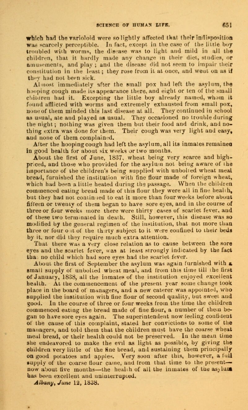 which had the varioloid were so lightly affected that their indisposition wit!? scarcely perceptible. In fact, except in the case of the little boy troubled with worms, the disease was to light and mild in all the children, that it hardly made any change in their diet, studies, ur amusements, and play ; and the disease did not seem to impair their constitution in the least; they rose from it at ouce, and weut on as if they had not been sick. Almost immediately after the small pox had left the asylum, the booping cough made its appearance there, and eight or ten of the .small Children had it. Excepting the little boy already named, whom it found afflicted with worms and extremely exhausted from small pox, none of them minded this last disease at all. They continued in school as usual, ate and played as usual. They occasioned no trouble during the night; nothing was given them but their food and drink, and no- thing extra was done for them. Their cough was very light and easy, aud none of them complained. After the hooping cough had left the asylum, all its inmates remainea in good health for about six weeks or two months. About the first of June, 1837, wheat being very scarce and high- priced, and those who provided for the asylum not being aware of ihe importance of the children's being supplied with unbolted wheat meal bread, furnished the institution with fine flour made of foreign wheat, which had been a little heated during the passage. When the children commenced eating bread made of this flour they were all in fine heabh, but they had not coniin led to eat it more than four weeks before about fifteen or twenty of them began to have sore eyes, and in the course of three or four weeks more there were thirty cases of scarlet fever, aud of these two terminated iu death. Still, however, this disease was so modified by the general regimen of the institution, that not more than three or four o it of the thirty subject to it were confined to their beds by it, nor did they require much extra attention. That there was a very close relation as to cause between the sore eyes and the scarlet fever, was at least strongly indicated by the fact tha no child which had sore eyes had the scarlet fever. About the first of September the asylum was again furnished with a. small supply of unbolted wheat meal, and from this time till the first of January, 1838, all the inmates of the institution enjoyed excellent health. At the commencement of the present year some change took place in the board of managers, and a new caterer was appointe-J, wno supplied the institution with fine flour of second quality, but sweet aud good. In the course of three or four weeks from the time the children commenced eating the bread made of tine flour, a number of them be- gan to have sore eyes again. The superintendent now feeling confident of the cause of this complaint, stated her convictions to some of the managers, and told them that the children must have the coarse wheat meal bread, or their health could not be preserved. In the mean time she endeavored to make the evd as light as possible, by giving the children very little of the tine bread, and sustaining them principally on good potatoes and apples. Very soon after this, however, a full tupply of the coarse flour came, aud from that time to the present- now about five months—the health of all the inmates of tue asjluia has been excelleut and uninterrupted. Albany, June 12, 1838.