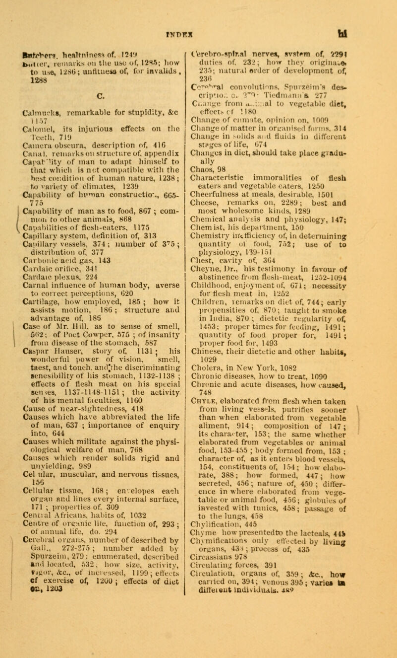BntrV-er?. healndness of. 1249 b.iiiiM. remark* kii the use of, 12^5; how to u-.e, 1286; unfitness of, for invalids, 1288 Calmncks, remarkable for stupidity, &c I I 57 Calomel, its injurious effects on the Teeth, 7lit Camera obscura, description of, 41G Canal, remarks on structure of, appendix Capacity of man to adapt himself to that which is n<;t compatible with the host condition of human nature, 1238; to variety of climates, 1239 Capability of Indian construction., 6G5- 775 Capability of man as to food, 8G7 ; eoni- j mon to other animals, 868 \ Capabilities of flesh-eaters, 1175 Capillary system, definition of, 313 Capillary vessels, 37-1 ; number of 3?5 ; distribution of, 377 Carbonic acid gas, 143 Cardaic orifice, 341 Cardan1 plexus, 224 Carnal influence of human body, averse to conect perceptions, 020 Cartilage, bow employed, 185 ; how it assists motion, 186 ; structure and advantage of, 18G Case of Mr. Hill, as to sense of smell, 5«2; of Poet Cowper, 575 ; of insanity | from disease of the stomach, 587 Caspar Mauser, story of, 1131 * his wonderful power of vision, smell, taest, and touch. andjthe discriminating scnesibility of his stomach, 1132-1138 ; effects of flesh meat on his special senses, 1137-1148-1151; the activity of his mental faculties, 1160 Cause of near-sightedness, 418 Causes which have abbreviated the life of man, 637 ; importance of enquiry into, 644 Causes which militate against the physi- ological welfare of man, 768 Causes which render solids rigid and unyielding, 989 Cel ular, muscular, and nervous tissues, 155 Cellular tissue, 1G8; envelopes each organ and lines every internal surface, 171 ; properties of. 309 Central Africans, habits of, 1032 Centre of organic lite, function of, 293 : of annual life. do. 2'J4 Cerebral organs, number of described by Gall., 272-275; number added by Spurzeim, 279: enumerated, described and located, 532; how size, activity, Vigor, &c, of increased, 1J99; effects Cf exereise of, 1200 : effects of diet ©£, 12X13 (.'erebro-splr.nl nerves, avstem of. '/29\ duties Of, 23'.! ; how they OrlgllUU* 235; natural order of development of, 236 Cf.ro.srai convolutions, Spurzeim'i des- crip'io.. :. ''»• Tiedmann a '277 Cr.ange from ». . al to vegetable diet, effect.^ (I !IH() Change of enmate, opinion on, 100ft Change of matter in organised forms. 314 Change i lids and fluids in different stages of life, 674 Changes in diet, should take place gradu- ally Chaos, 98 Characteristic immoralities of flesh eaters and vegetable eaters, 1250 Cheerfulness at meals, desirable, 1501 Cheese, remarks on, 2281*; best and most wholesome kinds, 12*9 Chemical analysis and physiology, 147; Chemist, his department, 150 Chemistry inefficiency of, in determining quantity ol food, 752; use of to physiology, 139-151 Chest, cavity of, 364 Cheyne, Dr., his testimony in favour of abstinence from flesh-meat, 1252-1094 Childhood, enjoyment of, 67i; necessity for flesh meat in, 1252 Children, remarks on diet of, 744; early propensities of, 870; taught to smoke in India, 870 ; dietetic regularity of, 1453; proper times for feeding, 1491; quantity of food proper for, 141)1 ; proper food for, 1493 Chinese, their dietetic and other habits, 1029 Cholera, in New York, 1082 Chronic diseases, how to treat, 1090 Chronic and acute diseases, how caused, 748 Chyle, elaborated from flesh when taken from living vessels, putrifles sooner than when elaborated from vegetable aliment, 914; composition Of 147; its character, 153; the same whether elaborated from vegetables or animal food, 153-455 ; body formed from, 153 ; character of. as it enters blood vessels, 154, constituents of, 154; how elabo- rate, 388; how formed, 447; how secreted, 456; nature of, 450; differ- ence in where elaborated from vege- table or animal food, 456; globules o* invested with tunics, 458 ; passage of to the lungs, 458 Chyliflcation, 145 Chj me how prcsentedto the lacteals, 414 Cln indications only effected by living organs, 43 J; process of, 435 Circassians 97» Circulating forces, 391 Circulation, organs of, 359; Ac,, how carried on, 394; venous 395; varies la diffeieiit individuals, ■iw