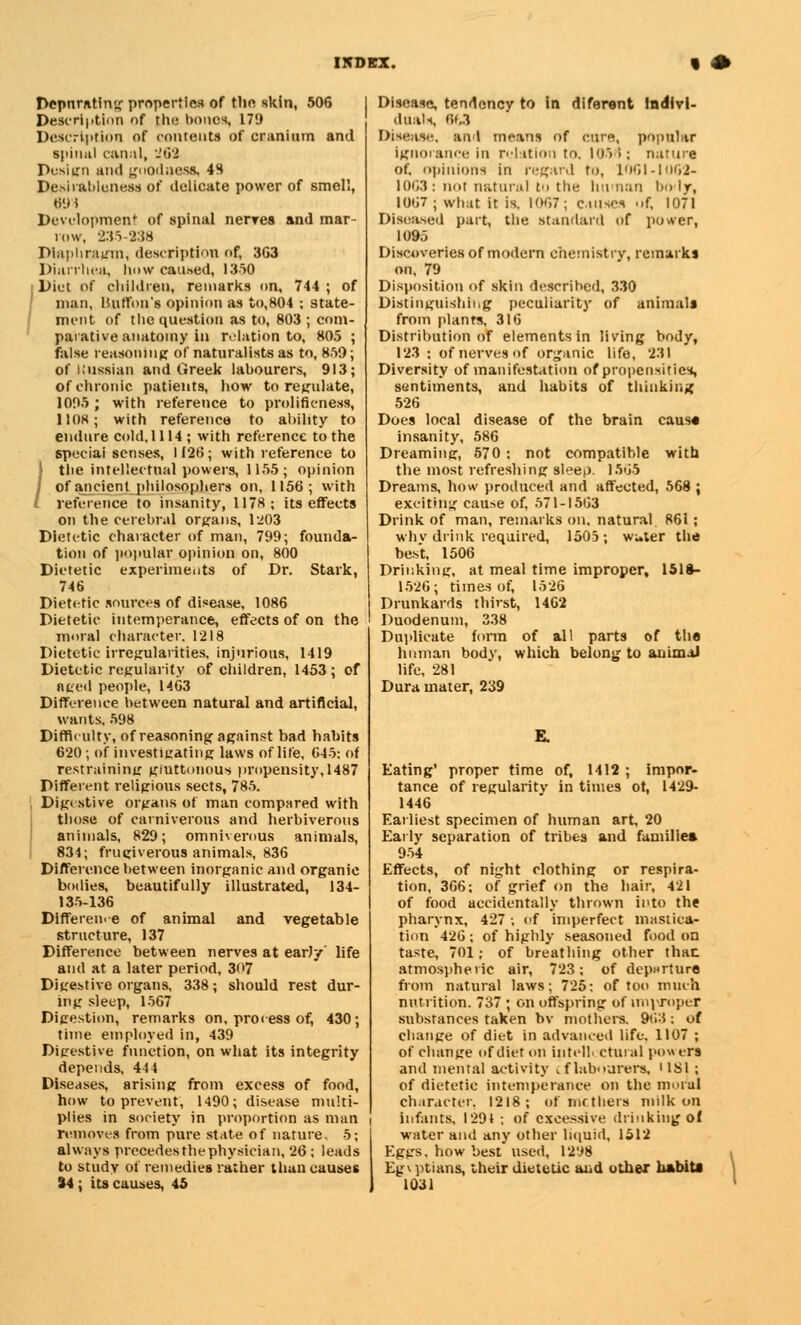 Depnrating properties of the skin, 506 Description of the bones, 179 Description of contents of cranium and spinal canal, 262 Design and goodness, 48 Desirableness of delicate power of smell, 694 Development of spinal nenres and mar- row, 235-238 Diaphragm, description of, 3G3 Diarrhea, how caused, 1350 Diet of children, remarks on, 744 ; of man, ISutfon's opinion as to,804 ; state- ment of the question as to, 803 ; com- parative anatomy in relation to, 805 ; false reasoning of naturalists as to, 859; of Kussian and Greek labourers, 913; of chronic patients, how to regulate, 1095 ; with reference to prolifieness, 1108; with reference to ability to endure cold, 1114; with reference to the speciai senses, 1126; with reference to J the intellectual powers, 1155 ; opinion I of ancient philosophers on, 1156; with l reference to insanity, 1178; its effects on the cerebral organs, 1203 Dietetic character of man, 799; founda- tion of popular opinion on, 800 Dietetic experiments of Dr. Stark, 746 Dietetic sources of disease, 1086 Dietetic intemperance, effects of on the moral character, 1218 Dietetic irregularities, injurious, 1419 Dietetic regularity of children, 1453; of nged people, 1463 Difference between natural and artificial, wants. 598 Difficulty, of reasoning against bad habits 620; of investigating laws of lite, 645: of restraining gluttonous propensity, 1487 Different religious sects, 785. Dig< stive organs of man compared with those of carniverous and herbiverous animals, 829; omniverous animals, 834; frugiverous animals, 836 Difference between inorganic and organic bodies, beautifully illustrated, 134- 135-136 Difference of animal and vegetable structure, 137 Difference between nerves at early' life and at a later period, 3<>7 Digestive organs, 338; should rest dur- ing sleep, 1567 Digestion, remarks on, process of, 430; time employed in, 439 Digestive function, on what its integrity depends, 444 Diseases, arising from excess of food, how to prevent, 1490; disease multi- plies in society in proportion as man removes from pure state of nature, 5; always precedesthephysician, 26; leads to study of remedies rather than causes Disease, tendency to in diferent indivi- duals, 863 Disease, and means of cure, popular ignorance in relation to. 1056; nature of. opinions in regard to, 1061-1062- I0G3: nor natural to the human body, 1067 ; what it is, [067; Causes ->f, 1071 Diseased part, the standard of power, 1095 Discoveries of modern chemistry, remarks on, 79 Disposition of skin described, 330 Distinguishing peculiarity of animals from plants, 316 Distribution of elements in living body, 123 : of nerves of organic life, 231 Diversity of manifestation of propensities, sentiments, and habits of thinking 526 Does local disease of the brain cause insanity, 586 Dreaming, 570 : not compatible with the most refreshing sleep. 1565 Dreams, how produced and affected, 568 ; exciting cause of, 571-1563 Drink of man, remarks on. natural 861; whv drink required, 1505; wuter the best, 1506 Drinking, at meal time improper, 1518- 1526; times of, 1526 Drunkards thirst, 1462 Duodenum, 338 Duplicate form of all parts of the human body, which belong to animal life, 281 Dura mater, 239 Eating' proper time of, 1412 ; impor- tance of regularity in times ot, 1429- 1446 Earliest specimen of human art, 20 Early separation of tribes and families 954 Effects, of night clothing or respira- tion, 366; of grief on the hair, 421 of food accidentally thrown into the pharynx, 427 ; of imperfect mastica- tion 426 ; of highly seasoned food on taste, 701; of breathing other thac atmospheric air, 723; of departure from natural laws; 725: of too much nutrition. 737 ; on offspring of improper substances taken bv mothers. 963; of change of diet in advanced life. 1107 ; of change of diet on intell. ctural pow era and mental activity cflabourers, ' IS 1 ; of dietetic intemperance on the mural character. 1218; of mothers milk on infants, 1291 ; of excessive drinking of water and any other liquid, 1512 Eggs, how best used, 1298 Eg\ ptians, their dietetic and other