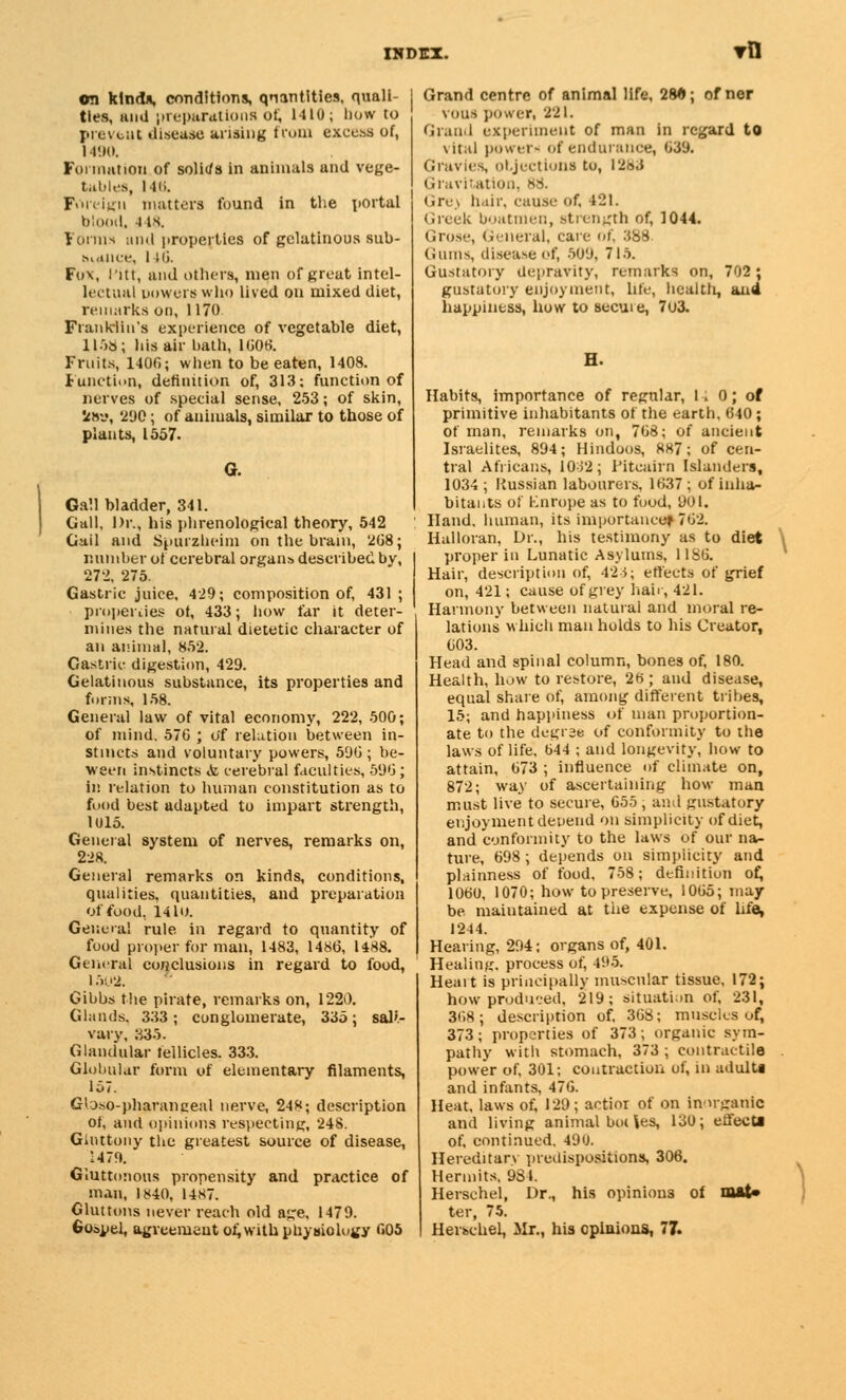 ©n kinds, conditions, qnantities, quali- ties, and preparations of, 1410; how to prevent disease arising from excess of, 1490. Formation of solirfs in animals and vege- tables, 14(i. Foreign matters found in the portal blood. l 18. Forms and properties of gelatinous sub- sluice, 140. Fox, I'itt, and others, men of great intel- lectual powers who lived on mixed diet, remarks on, 1170. Franklin's experience of vegetable diet, 1158; his air bath, 1606. Fruits, 1400; when to be eaten, 1408. Function, definition of, 313: function of nerves of special sense, 253; of skin, Sena, 290; of animals, similar to those of plants, 1557. Gall bladder, 341. Gall, Dr., his phrenological theory, 542 Gail and Spui'zheim on the brain, 208; number of cerebral organs described by, 272, 275. Gastric juice. 429; composition of, 431 ; properties of, 433; how far it deter- mines the natural dietetic character of an animal, 852. Gastric digestion, 429. Gelatinous substance, its properties and forms, 158. General law of vital economy, 222, 500; of mind. 576 ; of relation between in- stincts and voluntary powers, 59G; be- ween instincts <fc cerebral faculties, 59G ; in relation to human constitution as to food best adapted to impart strength, 1015. General system of nerves, remarks on, 228. General remarks on kinds, conditions, qualities, quantities, and preparation of food, 141o. Genera] rule in regard to quantity of food proper for man, 1483, 1486, 1488. General conclusions in regard to food, 1502. Gibbs the pirate, remarks on, 1220. Glands. 333; conglomerate, 335; satt- vary, 335. Glandular fellicles. 333. Globular form of elementary filaments, 157. Gloso-pharanceal nerve, 248; description of, and opinions respecting, 248. Giuttouy the greatest source of disease, 1479. Gluttonous propensity and practice of man, 1840, 14*7. Gluttons never reach old age, 1479. Gospel, agreement of, with physiology 605 Grand centre of animal life, 28»; of ner vous power, 221. Grand experiment of man in regard to vital power- of endurance, 639. Gravies, objections to, i2o«i Gravitation. 88. Gre) hair, cause of, 421. Greek boatmen, strength of, 1044. Grose, General, care of, 388 Gums, diseaseof, 509, 71*. Gustatory depravity, remarks on, 702; gustatory enjoyment, life, healtfi, and happiness, how to secuie, 7u3. Habits, importance of regular, I . 0; of primitive inhabitants of the earth. 640; of man, remarks on, 768; of ancient Israelites, 894; Hindoos, 887; of cen- tral Africans, 1032; Pitcairn Islanders, 1034; Russian labourers, 1637; of inha- bitants of Knrope as to food, 901. Hand, human, its importance* 762. Halloran, Dr., his testimony as to diet \ proper in Lunatic Asylums, 1186. Hair, description of, 42 i; effects of grief on, 421; cause of grey hair, 421. Harmony between natural and moral re- lations which man holds to his Creator, 603. Head and spinal column, bones of, 180. Health, how to restore, 26 ; and disease, equal share of, among different tribes, 15; and happiness of man proportion- ate to the degree of conformity to the laws of life, 644 ; and longevity, how to attain, 673 ; influence of climate on, 872; way of ascertaining how man must live to secure, 655, and gustatory enjoyment depend on simplicity of diet, and conformity to the laws of our na- ture, 698 ; depends on simplicity and plainness of food, 758; definition of, 1060, 1070; how to preserve, 1065; may be maintained at the expense of life, 1244. Hearing, 294; organs of, 401. Healing, process of, 495. Heart is principally muscular tissue. 172; how produced, 219; situation of, 231, 308; description of, 368; muscles of, 373; properties of 373; organic sym- pathy with stomach, 373 ; contractile power of, 301; contraction of, in adults and infants, 476. Heat, laws of, 129; actior of on inorganic and living animal bo( les, 130; effecti of, continued. 490. Hereditary predispositions, 306. Hermits, 984. Herschel, Dr., his opinions of nut* ter, 75. HerscheL, Mr., his opinions, 77.