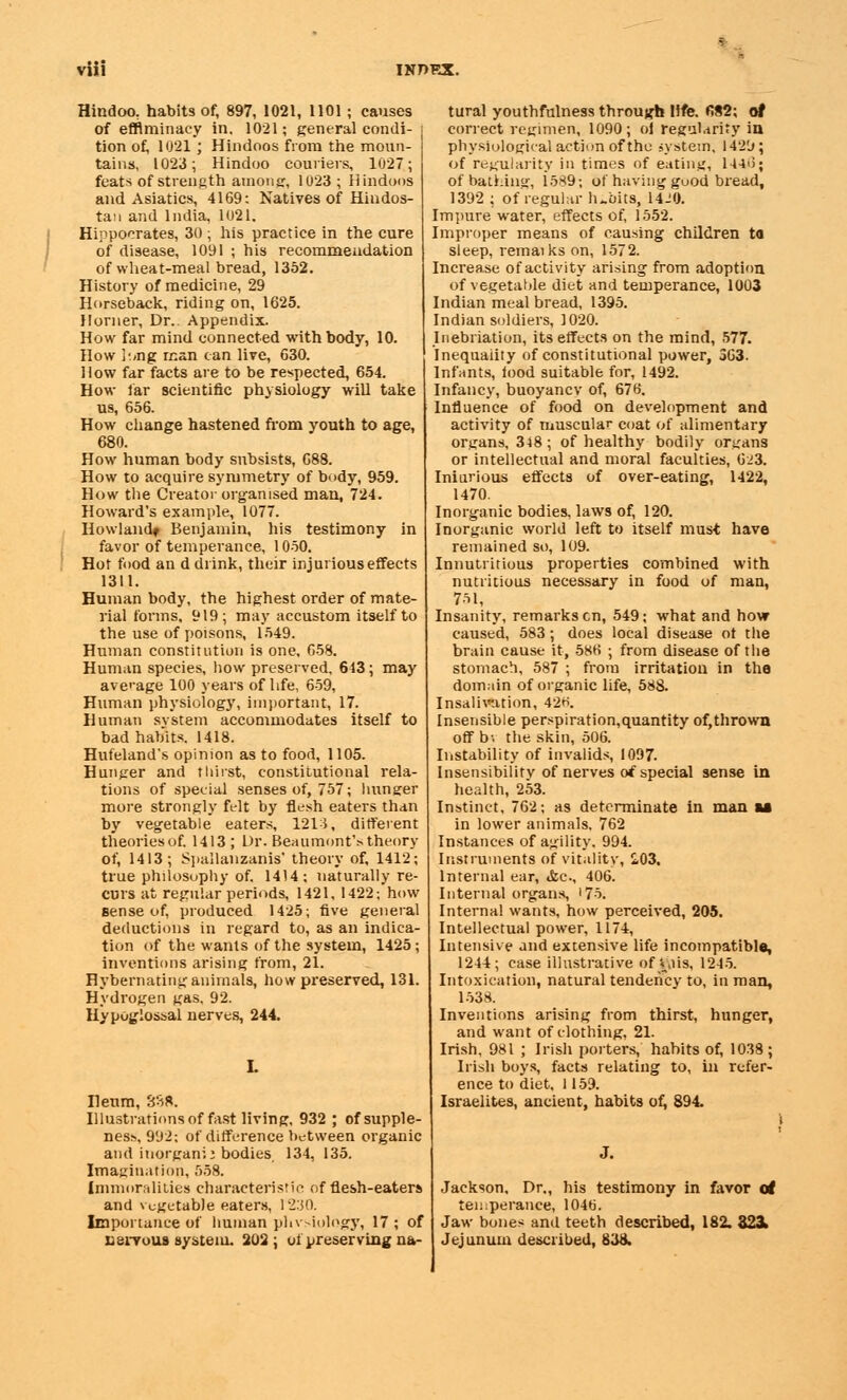 Hindoo, habits of, 897, 1021, 1101; causes of efflminacy in. 1021; general condi- tion of, 1021 ; Hindoos from the moun- tains, 1023; Hindoo couriers, 1027; feats of strength among, 1023 ; Hindoos and Asiatics, 4169: Natives of Hindos- tan and India, 1021. Hippocrates, 30 ; his practice in the cure of disease, 1091 ; his recommendation of wheat-meal bread, 1352. History of medicine, 29 Horseback, riding on, 1625. Horner, Dr.. Appendix. How far mind connected with body, 10. How h<ng man can live, 630. How far facts are to be respected, 654. How far scientific physiology will take us, 656. How change hastened from youth to age, 680. How human body subsists, 688. How to acquire symmetry of body, 959. How the Creator organised man, 724. Howard's example, 1077. Howland* Benjamin, his testimony in favor of temperance, 1050. Hot food an d drink, their injurious effects 1311. Human body, the highest order of mate- rial forms, 919; may accustom itself to the use of poisons, 1549. Human constitution is one, 658. Human species, liow preserved, 613; may average 100 years of life, 659, Human physiology, important, 17. Human system accommodates itself to bad habits. 1418. Hufeland's opinion as to food, 1105. Hunger and thirst, constitutional rela- tions of special senses of, 757; hunger more strongly felt by flesh eaters than by vegetable eaters, 1213, different theories of, 1413; Dr. Beaumont's theory of, 1413; Spallanzanis' theory of, 1412; true philosophy of. 1414: naturally re- curs at regular periods, 1421, 1422; how sense of, produced 1425; five general deductions in regard to, as an indica- tion of the wants of the system, 1425; inventions arising from, 21. Hybernatinganimals, how preserved, 131. Hydrogen gas, 92. Hypoglossal nerves, 244. Ileum, 8S*. Illustrations of fast living, 932 ; of supple- ness, 992: of difference between organic and inorgani: bodies 134, 135. Imagination, 558. Immoralities characteristic of flesh-eaters and vegetable eaters, 1230. Importance of human phvsiology, 17 ; of usiTous system. 202; ol preserving na- tural youthfulness through life. fi82; of correct regimen, 1090; oi regularity in physiological action of the system, 1429; of regularity in times of eating, 144>5; of bathing, 1589; of having good bread, 1392 ; of regular h-'oits, 14J0. Impure water, effects of, 1552. Improper means of causing children to sleep, remaiks on, 1572. Increase of activity arising from adoption of vegetable diet and temperance, 1003 Indian meal bread, 1395. Indian soldiers, 1020. Inebriation, its effects on the mind, 577. Inequality of constitutional power, 363. Infants, food suitable for, 1492. Infancy, buoyancv of, 676. Influence of food on development and activity of muscular coat of alimentary organs, 348; of healthy bodily organs or intellectual and moral faculties, 623. Iniurious effects of over-eating, 1422, 1470. Inorganic bodies, laws of, 120. Inorganic world left to itself must have remained so, 109. Innutritions properties combined with nutritious necessary in food of man, 751, Insanity, remarks en, 549; what and how caused, 583; does local disease ot the brain cause it, 586 ; from disease of the stomach, 587 ; from irritation in tha domain of organic life, 588. Insalivation, 42H. Insensible perspiration,quantity of,thrown off bv the skin, 506. Instability of invalids, 1097. Insensibilitv of nerves of special sense in health, 253. Instinct, 762; as determinate in man u in lower animals. 762 Instances of agility. 994. Instruments of vitality, S.03, Internal ear, &c, 406. Internal organs, 17-5. Internal wants, how perceived, 205. Intellectual power, 1174, Intensive and extensive life incompatible, 1244; case illustrative of v,iis, 1245. Intoxication, natural tendency to, in man, 1538. Inventions arising from thirst, hunger, and want of clothing, 21. Irish, 981 ; Irish porters, habits of, 1038 ; Irish boys, facts relating to, in refer- ence to diet, 1159. Israelites, ancient, habits of, 894. J. Jackson. Dr., his testimony in favor ol temperance, 1046. Jaw bones and teeth described, 182. 323. Jejunum described, 838.