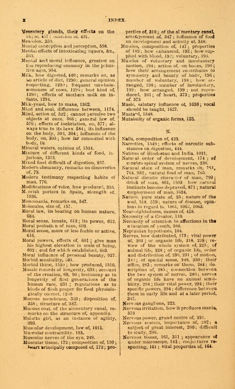 Mesentery glands, their effects on the tftyie, 457 ; luuciou ot, 45*. Mescolon. 350. Mental conception and perception, 558. Mental effects of intoxicating liquors, &c, 5(55. Mental and moral influence, greatest on the reproducing economy in the primi- tive ages, 954. Milk, ho,v digested, 440; remarks on, as un article of diet, 1290; general opinion respecting, 1290; frequent unwhole- someness of cows, 1295; best kind of, 129(5; effects of mothers milk on in- fants, 1294. Mi.k-yeast, how to make, 1362. Mind and soul, difference between, 1174. Mind, action of, 522 ; cannot perceive two objects at once, 566; gentral law of, 576; effects of inebriation, on, 577; al- ways true to its laws 584; its influence on the body, 304, 304; influence of the body, on, 305; how far connected with body, 10. Mineral waters, opinion of, 1524. Mixture of different kinds of food, in- jurious, 1313. Mixed food difficult of digestion, 857. Modern chemistry, remarks on discoveries of, 79. Modern testimony respecting habits of man, 776. Modifications of voice, how produce1., 355. Moorish porters in Spain, strength of, 1036. Monomania, remarks on, 547. Molecules, size of, 157. Moral law, its bearing on human nature 684. Moral sense, innate, 612; its power, 612. Moral probation of man, 608. Moral sense, more or less feeble or active 616. Moral powers, effects of. 601 ; give man his highest elevation in scale of being, 602; end for which established, 603. Moral influence of personal beauty, 927. Morbid sensibility, o01. Morbid thirst, 1520 ; how produced, 1510. Mosaic records of longevity, 635; account of the creation, 69, 90 ; testimony as to longevity of first generations of the human race, 631 ; regulations as to kinds of flesh proper for food physiolo- gically correct, 12oO. Mucous membrane, 330; disposition of, 338 ; structure of, 287. Mucous coat, of the alimentary canal, re- marks on the structure of, appendix. Mulatto girl, as an instance of agility, 993. Muscular development, law of, 1011. Muscular contractility. 193. Muscular nerves of the eye, 249. Muscular tissue, 172 ; composition of, 159 ; heart »rincipally composed of, 172; pro- perties of, 310; of the al mentary canal, arrangement of, 347 ; influence of food on development and activity of, 348. Muscles, composition of, 147; properties of 189; hew exhausted, 192; how sup- plied with blood, 19-'; voluntary, 193. Muscles of voluntary and involuntary motion, 194; action of, on bones, 196; how their arrangement contributes to symmetry and beauty of bodv, 196; number of voluntary, 198; how ar- ranged, 198; number of involuntary, 199; how arranged, 199; not repro- duced, 201; of heart, 373; properties of. 373 Music, salutary influence of, 1626; vocal should be taught, 1627. Musta-d, 1548. Mutability of organic forms, 133. N. Nails, composition of, 422. Narcotics, 1549; effects of narcotic sub- stances on digestion, 444. Natives of Hindustan and India, 1021. Natural order of development, 174 ; ot cerebro spinal system of nerves, 236. Natural state of man, remarks ofi, 7*51, 764. 932, natural food of man, 765. Natural dietetic character of man, 799; drink of man, 861, 1503 how natural instincts become depraved, 871; natural employment of man, 1624. Nature, pure state of, 25; nature of the soul, 518, 519; nature of disease, opin- ions in regard to. 1061, 106.', 1063. Near-sightedness, causes of, 418. Necessity of a Creator, 110. Necessity of attention to affections in tht e lucation of \outh, 580. Neptunian hypothesis, 104. Nerves, how distributed, 173; vital power of, 204; or organic life, 218, 228; re- view of the whole system of, 225; of animal life, 228 ; of organic life, order and distribution of, 230, 231 ; of motion, 21 i; of special sense, 24S, 250: their Office, 283 ; remarks on them, 284; de- scription of, 285; connection between the two system of nerves. 28>>; nerves of organic life have no animal sensi- bility. 294 ; their vital power, 294 ; their specific powers, 294 ; difference between them in early life and at a later period, 307. Nervous ganghons, 222. Nervous irritation, how it produces mania, 573 Nervous power, grand centre of, 221. Nervous svstein, importance of, 202; a subject of great interest, 206; difficult to study, 206. Nervous tissue, 161, 311 ; appearance ol under microscope. 161; conjectures re- specting, 161 ; vital properties of, 164.