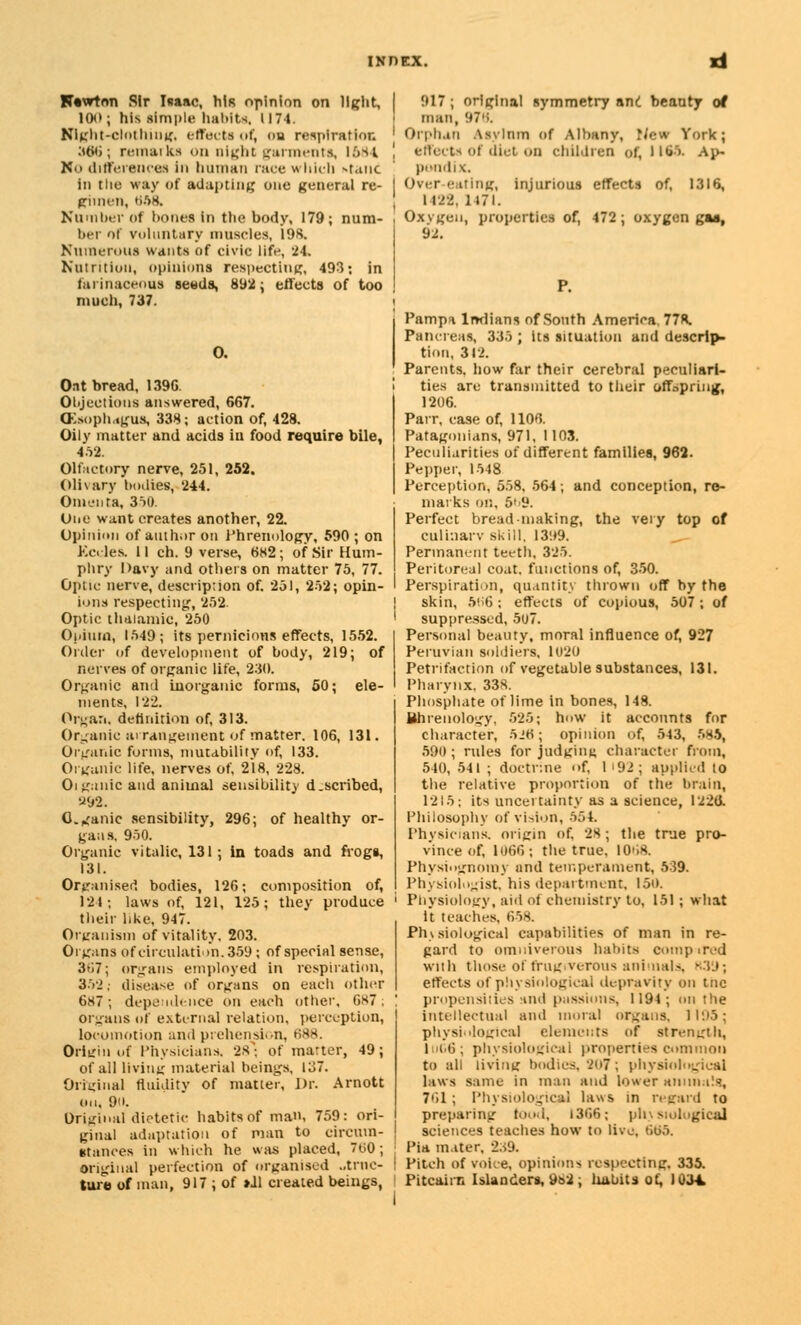 100; his simple habits. 1174. Night-clothing, effects of, ou respiration 306; remarks on night garments, 1684 K'> differences in human race which >»tanc in tlie way of adapting one general re- gimen, UA8. Number of hones in the body, 179; num- ber of voluntary muscles, 19S. Numerous wants of civic life, 24. Nutrition, opinions respecting, 493; in farinaceous seada, 892; effects of too much, 737. 0. Oat bread, 1396. Objections answered, 667. (Esophagus, 338; action of, 428. Oily matter and acids in food require bile, 4.52. Olfactory nerve, 251, 252. Olivary bodies, 244. Omenta, 350. One want creates another, 22. Opinion of author on Phrenology, 590; on Kceles. 11 ch. 9 verse, 682; of Sir Hum- phry Davy and others on matter 75, 77. Optic nerve, description of. 251, 252; opin- ions respecting, 252. Optic thalamic, 250 Opium, 1549; its pernicious effects, 1552. Order of development of body, 219; of nerves of organic life, 230. Organic anil inorganic forms, 50; ele- ments, 122. Organ, definition of, 313. Organic arrangement of matter. 106, 131. Organic forms, mutability of, 133. Organic life, nerves of, 218, 228. Oigallic and animal sensibility d.scribed, •J92. 0. ^anic sensibility, 296; of healthy or- gans. 950. Organic vitalic, 131; in toads and frogs, 131. Organised bodies, 126; composition of, 124; laws of, 121, 125; they produce their like, 947. Organism of vitality. 203. Organs of circulation. 359 ; of special sense, 3ti7; organs employed in respiration, 352; disease of organs on each other 687; dependence on each other, 687; organs of external relation, perception, locomotion and prehension, B88. Origin of Physicians, 2*'-. of matter, 49; of all living material beings. 137. Original fluidity of matter, Dr. Arnott on, 9n. Original dietetic habits of man, 759: ori- ginal adaptation of man to circum- stances in which he was placed, 700; original perfection of organised ..tinc- ture of man, 917 ; of »J1 created beings, man, 97';. I Orphan Asylum Of Albany, New York; ', effects of diet On children of, 1165. Ap- pendix. I Over-eating, injurious effects of, 1316, 1 122, 1171. Oxvgen, properties of, 472; oxygen gas, 92. Pampa Indians of South America 77R. Pancreas, 335 ; its situation and descrip- tion, 312. Parents, how far their cerebral peculiari- ties are transmitted to their offspring, 1206. Parr, case of, 1106. Patagonians, 971, 1103. Peculiarities of different families, 962. Pepper, 1548 Perception, 558, 564; and conception, re- marks on, 5> y. Perfect bread-making, the very top of culinarv skill, 13'.*9. Permanent teeth, 325. Peritoreal coat, functions of, 350. Perspiration, quantity thrown off by the skin, 5(i6; effects of copious, 507 ; of suppressed, 5u7. Personal beauty, moral influence of, 927 Peruvian soldiers. 1020 Petrifaction of vegetable substances, 131. Pharynx. 338. Phosphate of lime in bones, 148. Bhrenology, 525; how it accounts for character, 5J« ; opinion of, 543, 58$, 590; rules for judging character from, 540, 541 ; doctrine '>f, 1'92; applied to the relative proportion of the brain, 1215; its uncertainty as a science, 1226. Philosophy of vision, 564 Physicians, origin of, 28 ; the true pro- vince of, 1066; the true, I0'i8. Physiognomy and temperament, 539. Physiologist, his department, 150. 1 Physiology, aid of chemistry to, 151; what It teaches, 658. Physiological capabilities of man in re- gard to omnivorous habits compared with those of frugrverous animals, R39; effects of physiological depravity on tnc propensities and passions, 1194; on the intellectual and moral organs, 1195; physiological elements of strength, |iiC6; physiological properties common to all living bodies, 207; physiological laws same in man and lower animals, 761 ; Physiologic*! laws in regard to preparing food, 1366; physiological sciences teaches how to live, 665. Pia in.iter, 239. Pitch of voice, opinions respecting. 335. Pitcairn Islanders, ys2, habits of, 1034