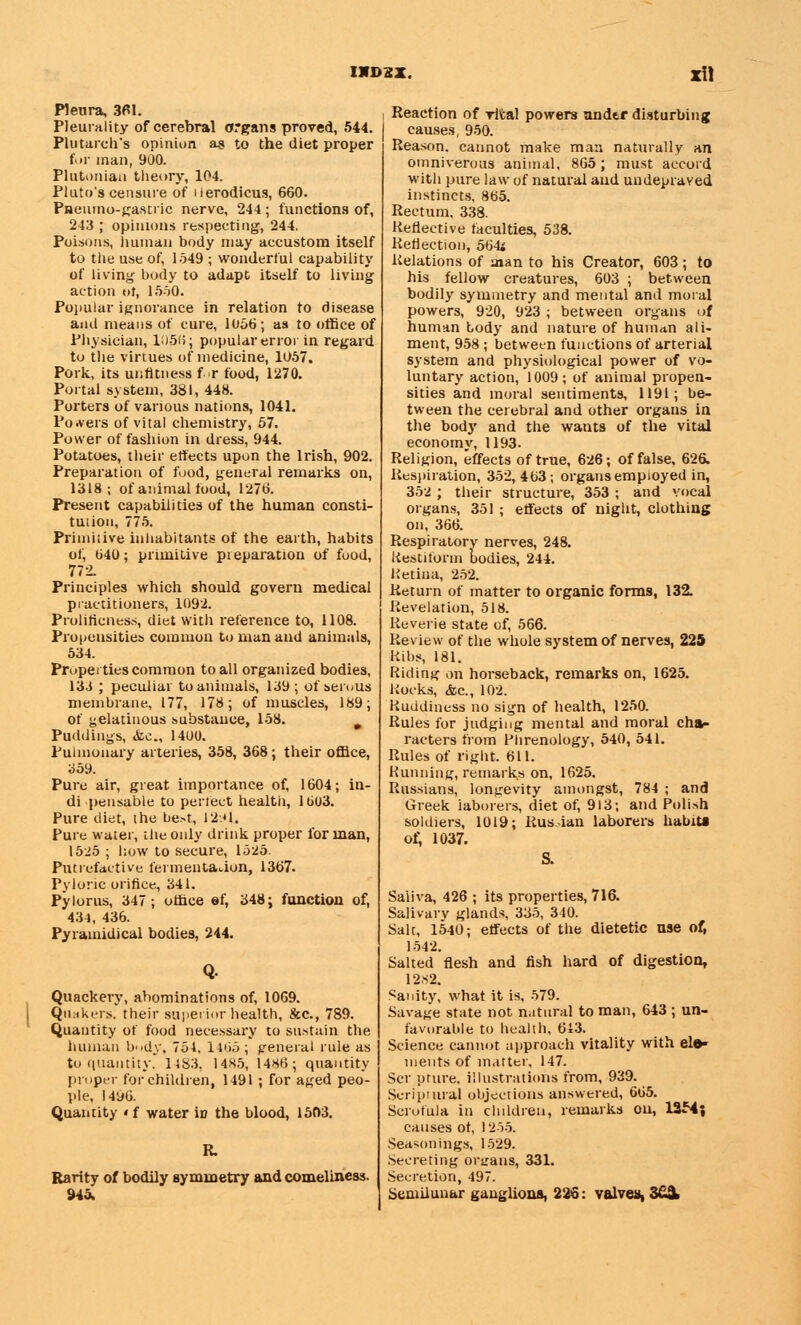 Pleura, 3fll. Pleurality of cerebral organs proved, 544. Plutarch's opinion as to the diet proper for man, 900. Plutonian theory, 104. Pluto's censure of Herodicus, 660. Pneumo-gastric nerve, 244 ; functions of, 243 ; opinions respecting, 244. Poisons, human body may accustom itself to the use of, 1549 ; wonderful capability of living body to adapt itself to living action of, 1560. Popular ignorance in relation to disease and means of cure, 1056; as to office of Physician, 1056; popular error in regard to the virtues of medicine, 1057. Pork, its unfitness f r food, 1270. Portal system, 381, 448. Porters of various nations, 1041. Powers of vital chemistry, 57. Power of fashion in dress, 944. Potatoes, their effects upon the Irish, 902. Preparation of food, general remarks on, 1318; of animal food, 1276. Present capabilities of the human consti- tution, 775. Primitive inhabitants of the earth, habits of, 640; primitive preparation of food, 772. Principles which should govern medical practitioners, 1092. Prolificness, diet with reference to, 1108. Propensities common to man and animals, 534. Properties common to all organized bodies, 133 ; peculiar to animals, 139; of serous membrane, 177, 178; of muscles, 189; of gelatinous substauce, 158. 9 Puddings, <fcc, 1400. Pulmonary arteries, 358, 368; their office, 359. Pure air, great, importance of, 1604; in- di pensable to perfect health, 1603. Pure diet, the best, 12:*1. Pure water, the only drink proper for man, 1525 ; how to secure, 1525. Putrefactive fermentation, 1367. Pyloric orifice, 341. Pylorus, 347; office ef, 348; function of, 434, 436. Pyramidical bodies, 244. Quackery, abominations of, 1069. Quakers, their superior health, &c, 789. Quantity of food necessary to sustain the human body, 754. 1465 ; general rule as to quantity. 1483. 14H5, I486; quantity proper for children, 1491 ; for aged peo- ple, 1496. Quantity «f water in the blood, 1503. Rarity of bodily symmetry and comeliness. 945. Reaction of vital powers under disturbing causes, 950. Reason, cannot make man naturally an omniverous animal, 865 ; must accord with pure law of natural and undepraved instincts. 865. Rectum, 338. Reflective faculties, 538. Reflection, 564; Relations of man to his Creator, 603; to his fellow creatures, 603 ; between bodily symmetry and mental and moral powers, 920, 923 ; between organs of human body and nature of human ali- ment, 958 ; between functions of arterial system and physiological power of vo- luntary action, 1009; of animal propen- sities and moral sentiments, 1191; be- tween the cerebral and other organs in the body and the wants of the vital economy, 1193. Religion, effects of true, 626; of false, 626. Respiration, 352, 463; organs employed in, 352 ; their structure, 353 ; and vocal organs, 351 ; effects of night, clothing on, 366. Respiratory nerves, 248. Restiform bodies, 244. Retina, 252. Return of matter to organic forms, 132. Revelation, 518. Reverie state of, 566. Review of the whole system of nerves, 225 Ribs, 181. Riding on horseback, remarks on, 1625. Rocks, &c, 102. Ruddiness no sign of health, 1250. Rules for judging mental and moral cha- racters from Phrenology, 540, 541. Rules of right. 611. Running, remarks on, 1625. Russians, longevity amongst, 784 ; and Greek laborers, diet of, 913; and Polish soldiers, 1019; Rusian laborers habitt of, 1037. S. Saliva, 426 ; its properties, 716. Salivary glands, 335, 340. Salt, 1540; effects of the dietetic use of, 1542. Salted flesh and fish hard of digestion, 12H2. Sanity, what it is, 579. Savage state not natural to man, 643 ; un- favorable to health, 613. Science cannot approach vitality with ele- ments of matter, 147. Scr pture, illustrations from, 939. Scriptural objections answered, 665. Scrofula in children, remarks on, 1354; causes of, 1255. Seasonings, 1529. Secreting organs, 331. Secretion, 497. Semilunar ganglions, 226: valves, 3ii