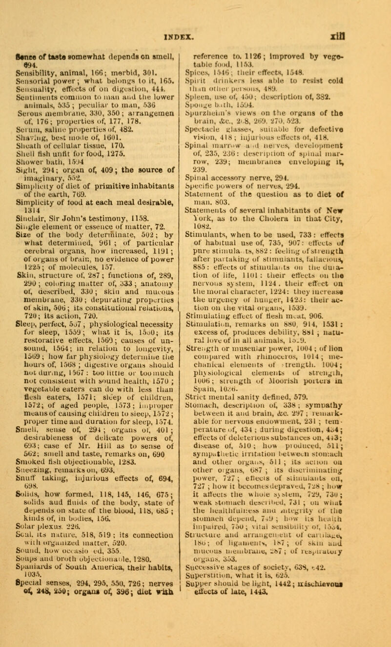 Banee of taste somewhat depends on smell, «94. Sensibility, animal, 166; merbid, 301. Sensorial power; what belongs to it, 165. Sensuality, effects of on digestion, 444. Sentiments common to man and the lower animals, 535 ; peculiar to man, 536 Serous membrane, 330, 350 ; arrangemen Of, 176; properties of, 177, 178. Seiuin, saline properties of, 482. Shaving, best mode of, 1601. Slieatli of cellular tissue, 170. Shell tish untit for food, 1275. Shower bath, 15.14 Sight, 294; organ of, 409; the source of imaginary, 552. Simplicity of diet of primitive inhabitants of the earth, 769. Simplicity of food at each meal desirable, 1314 Sinclair, Sir John's testimony, 1158. Single element or essence of matter, 72. Size of the body determinate, 502; by what determined, 961 ; of particular cerebral organs, how increased, 1191; of organs of brain, no evidence of power 1225; of molecules, 157. Skin, structure of, 287; functions of, 289, 290 ; coloring matter of, 333 ; anatomy of, uescribed, 330; skin and mucous membrane, 330; depurating properties of akin, 506; its constitutional relations, 720; its action, 720. Sleep, perfect, 5j7 , physiological necessity fur sleep, 1559; what it is, 15o0; its restorative effects, 1560; causes of un- sound, 1564; in relation to longevity, 1569; how far physiology determine the hours of, 1568 ; digestive organs should Bot durmg, 1567: too little or toomuch not consistent with sound health, 1570 ; vegetable eaters can do with less than flesh eaters, 1571; sleep of children, 1572; of aged people, 1573; improper means of causing children to sieep, 1572 ; proper time and duration for sleep, 1574. Smell, sense of, 294 ; organs of, 401 ; desirableness of delicate powers of, 693; case ef Mr. Hill as to sense of 562; smell and taste, remarks on, 690 Smoked tish objectionable, 1283. Sneezing, remarks on, 693, Snuff taking, injurious effects of, 694, 698. Solids, how formed, 118,145, 146, 675; solids aud fluids of the body, state of depends on state of the blood, IIS, 685 ; kinds of, in bodies, 156. Solar plexus 226. Seal, its nature, 518, 519; its connection with organized matter, 520. Sound, how oecasio ed, 355. Soups and broth oujectionaole, 1280. Spaniards of South America, their habits, 1035. Special senses, 294, 295, 550, 726; nerves ol, 248, 250; organs of, 39b; diet with reference to. 1126; Improved by vege- table fond. 1153. Spices, 1516; their effects, 1548. Spirit drinkers l>-ss able to resist cold ih.m other persons, 4H9. Spleen, use of, 150; description of, 382. Sponge bath, 1594. Spurzheim's views on the organs of the In am, Ac, 2t.8, 269. -27-). 523. Spectacle ulasses, Buiiable for defective vision, 418 ; injurious effects of, 418. Spinal marrow and nerves, development of, i235, 236: description of spinal mar- row, 239; membranes enveloping it, 239. Spinal accessory nerve, 294. Specific powers of nerves, 294. Statement of the question as to diet of man. 803. Statements of several inhabitants of New York, as to the Cholera in that City, 1082. Stimulants, when to be used, 733 : effects of habitual use of, 735, 907: effects of pnre stimulants, 882 : feeling of strength after partaking of stimulants, fallacious, 885: effects of stiniulaiits on the duia- tion of life, llul: their effects on the nervous system, 1124. their effect on the moral character, 1224: they increase the urgency of hunger, 1423: their ac- tion on the vital organs, 1539. Stimulating effect, of flesh meat, 906. Stimulation, remarks on 880, 914, 1531 : excess of, produces debility, Sal ; natu- ral love of in all animals, lo.9. Strength or muscular power, 1004 ; of lion compared with rhinoceros, lol4; me- chanical elements of trength. 1004; physiological elements of strength, 1006; strength of .Moorish porters in Spain, lo.'ri. Strict mental sanity defined, 579. Stomach, description ol, 338 ; symnathy between it and brain, &c. 297 ; remaik- able fur nervous enuowment, 231 ; tem- perature of, 434 ; during digestion, 4o4; effects of deleterious substances on, 4i3; disease of, 510; how pioduced, 511; sympathetic irritation hetweeii stomach and other organs, 511 ; its action ou other oigans, 687 ; its discriminating power, 727; eliecis of stimulants on, 727 ; how it becomes depraved, 7^8 ; how it affects the who.e system, 729, 73o ; weak stomach described, 731 ; on what the healthfullness ami integrity of the stomach depend, 7-.'.) ; bow its health impaired, 75o; vital sensibility of, I5o4, Structure and arrangement of cu 180; of ligament*, ls7; of skin and mucous membrane, .87; of ies,.nuLoiy organs, 353. Successive stages of society, 638, '.42. Superstition, what it is, 625. j Supper should be light, 1442; liischievoui effects of late, 1443.