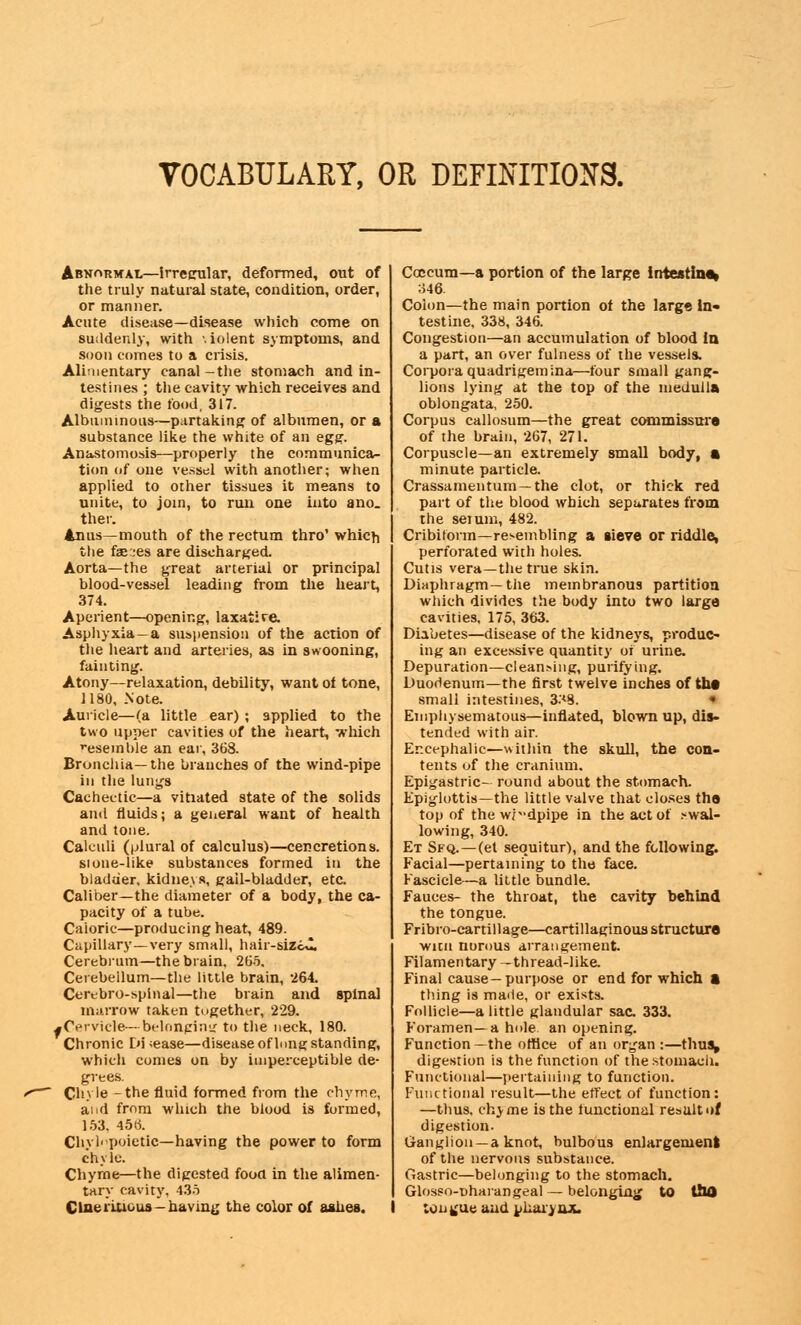 VOCABULARY, OR DEFINITIONS. Abnormal—Irregular, deformed, out of the truly natural state, condition, order, or manner. Acute disease—disease which come on suddenly, with \iolent symptoms, and soon comes to a crisis. Alimentary canal-the stomach and in- testines ; the cavity which receives and digests the food, 317. Albuminous—partaking of albumen, or a substance like the white of an egg. Anastomosis—properly the communica- tion of one vessel with another; when applied to other tissues it means to unite, to join, to run one into ano. ther. Anus—mouth of the rectum thro' which the fae::es are discharged. Aorta—the great arterial or principal blood-vessel leading from the heart, 374. Aperient—opening, laxatire. Asphyxia—a suspension of the action of the heart and arteries, as in swooning, fainting. Atony—relaxation, debility, want of tone, 1180, Note. Auricle—(a little ear) ; applied to the two upper cavities of the heart, which resemble an ear, 368. Bronchia—the branches of the wind-pipe in the lungs Cachectic—a vitiated state of the solids and fluids; a general want of health and tone. Calculi (plural of calculus)—cencretions. sione-like substances formed in the bladder, kidneys, gall-bladder, etc. Caliber—the diameter of a body, the ca- pacity of a tube. Caioric—producing heat, 489. Capillary—very small, hair-siZc*2, Cerebrum—the brain. 265. Cerebellum—the little brain, 264. Cerebrospinal—the brain and spinal marrow taken together, 229. ^Cervicle—belonging to the neck, 180. Chronic En ;ease—disease of long standing, which comes on by imperceptible de- grees. ' Chyle -the fluid formed from the chyme, and from which the blood is formed, 153, 45(5. Chvli'poietic—having the power to form chyle. Chyme—the digested food in the alimen- tary cavity, 435 Clneriucus-having the color of aahea. Coccum—a portion of the large intestine* 346. Colon—the main portion of the large In- testine, 338, 346. Congestion—an accumulation of blood la a part, an over fulness of the vessels. Corpora quadrigemina—four small gang- lions lying at the top of the medulla oblongata, 250. Corpus callosum—the great commissure of the brain, 267, 271. Corpuscle—an extremely small body, a minute particle. Crassamenturn—the clot, or thick red part of the blood which separates from the serum, 482. Cribitorm—resembling a sieve or riddle, perforated with holes. Cutis vera—the true skin. Diaphragm—the membranous partition which divides the body into two large cavities, 175, 363. Diabetes—disease of the kidneys, produc- ing an excessive quantity oi urine. Depuration—cleaning, purifying. Duodenum—the first twelve inches of the small intestines, 3.'<8. « Emphysematous—inflated, blown up, dis- tended with air. Encephalic—within the skull, the con- tents of the cranium. Epigastric- round about the stomach. Epiglottis—the little valve that closes the top of the wr-dpipe in the act of .wal- lowing, 340. Et Sfq.—(et sequitur), and the following. Facial—pertaining to the face. Fascicle—a little bundle. Fauces- the throat, the cavity behind the tongue. Fribro-cartillage—cartillaginous structure witn norous arrangement. Filamentary -thread-like. Final cause-purpose or end for which a thing is made, or exists. Follicle—a little glandular sac 333. Foramen—a hole an opening. Function —the office of an organ :—thus, digestion is the function of the stomach. Functional—pertaining to function. Functional result—the effect of function: —thus, ch^me is the functional result of digestion. Ganglion —a knot, bulbous enlargement of the nervous substance. Gastric—belonging to the stomach. Glosso-nharangeal — belonging to ttUJ tongue and pharynx.