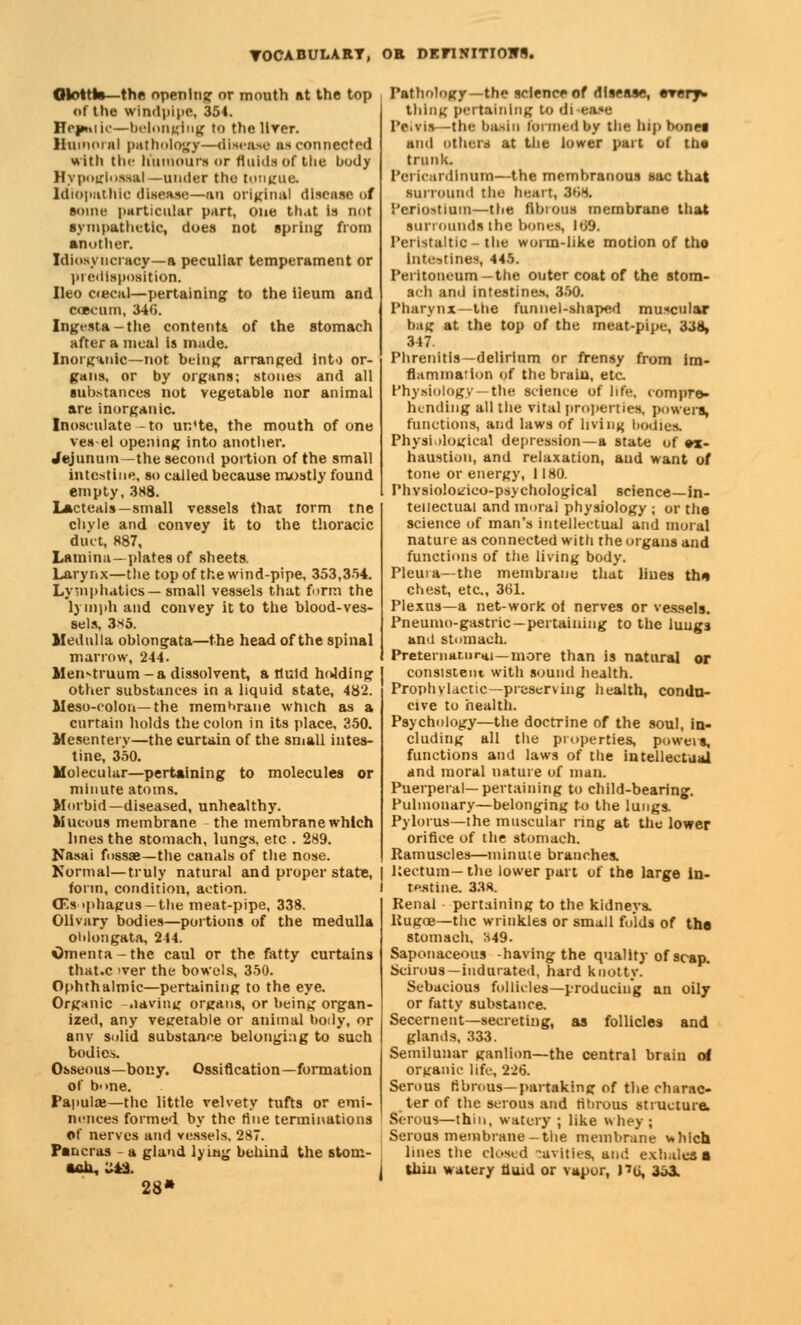 Ototth—the opening or mouth at the top of the windpipe, 354. Hepaiic—belonging to the HYer. Humoral pathology—disease unconnected with the Kuraoura or fluids of the body Hypoirlussal—under the tongue. Idiopathic disease—an original disease of some particular part, one that is not sympathetic, does not spring from another. Idiosv ncracy—a peculiar temperament or predisposition. Ileo c«ecal—pertaining to the ileum and ccecum, 34(1. Ingesta-the contents, of the stomach after a meal is made. Inorganic—not being arranged into or- gans, or by organs; stones and all substances not vegetable nor animal are inorganic. Inosculate -to un'te, the mouth of one ves el opening into another. Jejunum—the second portion of the small intestine, so called because mostly found empty, 388. Lacteals—small vessels that lorm tne clivle and convey it to the thoracic duet, 887, Lamina—plates of sheets. Larynx—the top of the wind-pipe, 353,354. Lymphatics—small vessels that form the lymph and convey it to the blood-ves- sels, 3*5. Medulla oblongata—the head of the spinal marrow, 244. Men-truum -a dissolvent, a fluid holding other substances in a liquid state, 482. Meso-colon—the membrane which as a curtain holds the colon in its place, 350. Mesentery—the curtain of the small intes- tine, 350. Molecular—pertaining to molecules or minute atoms. Morbid—diseased, unhealthy. Mucous membrane the membrane which lines the stomach, lungs, etc . 289. Nasai fossae—the canals of the nose. Normal—truly natural and proper state, form, condition, action. (Esophagus —the meat-pipe, 338. Olivary bodies—portions of the medulla oblongata, 244. Omenta-the caul or the fatty curtains that.c <ver the bowels, 350. Ophthalmic—pertaining to the eye. Organic -.laving organs, or being organ- ized, any vegetable or animal body, or anv solid substance belonging to such bodies. Osseous—bony. Ossification—formation of b->ne. Papulae—the little velvety tufts or emi- nences formed by the tine terminations of nerves and vessels, 287. Pancras - a gland lying behind the stom- 28' Pathology— the science of disease, thing pertaining to di-ease Pelvis -the basin formed by the bipboMi and others at the lower part of ttia trunk. Pel Icardinum—the membranous sac that surround the heart, 368. Periostiam—the fibrosa membrane that surrounds the bones, 169. Peristaltic - the worm-like motion of tho intestines, 445. Peritoneum—the outer coat of the stom- ach and intestines. 350. Pharynx—the funnel-shaped muscular bag at the top of the meat-pipe, 338, 347. Phrenitis— delirium or frensy from im- fiammation of the brain, etc. Physiology—the science of life, compre- hending all the vital properties, powers, functions, and laws of living bodies. Physiological depression—a state of ex- haustion, and relaxation, and want of tone or energy, 1180. Phvsiolokieo-psy etiological science—in- tellectual and moral physiology ; or the science of man's intellectual and moral nature as connected with the organs and functions of the living body. Pleura—the membrane that lines the chest, etc., 361. Plexus—a net-work of nerves or vessels. Pneumo-gastric—pertaining to the luugs ami stomach. Preternatural—more than is natural or consistent with sound health. Prophylactic—preserving health, condu- cive to health. Psychology—the doctrine of the soul, in- cluding all the properties, poweis, functions and laws of the intellectual and moral nature of man. Puerperal—pertaining to child-bearing. Pulmonary—belonging to the lungs. Pylorus—the muscular ring at the lower orifice of the stomach. Ramuscles—minute branches. Rectum—the lower part of the large in- testine. 338. Renal pertaining to the kidneys. Rugoe—the wrinkles or small folds of the stomach, H49. Saponaceous -having the quality of scap. Scirous— indurated, hard knotty. Sebacious follicles—producing an oily or fatty substance. Secernent—secreting, as follicles and glands, 333. Semilunar ganlion—the central brain of organic life, 226. Serous fibrous—partaking of the charac- ter of the serous and fibrous structure. Serous—thin, watery ; like whey; Serous membrane-the membrane which lines the closed cavities, and exhales* thin watery fluid or vapor, P6, 3o3.