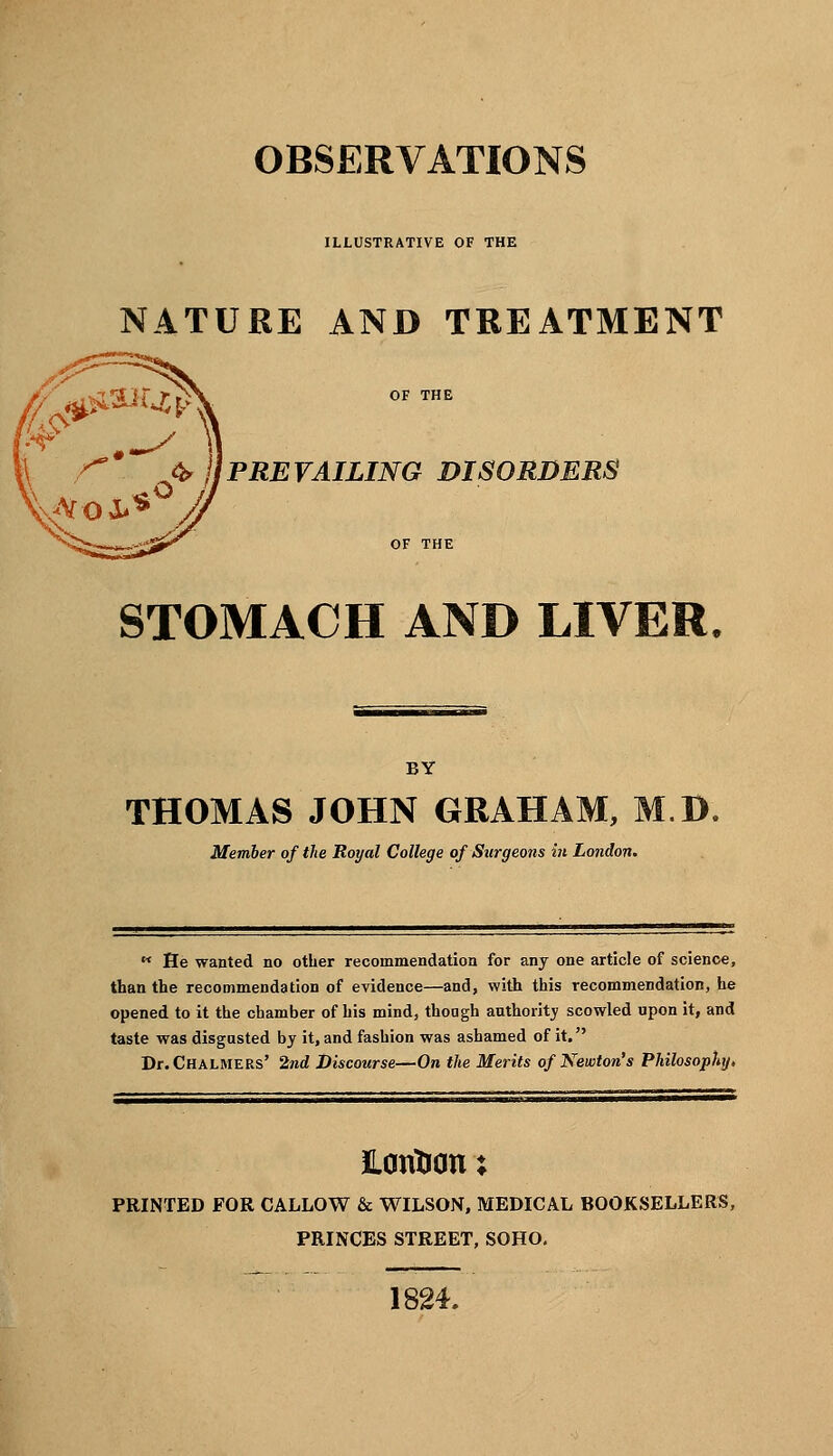 OBSERVATIONS ILLUSTRATIVE OF THE NATURE AND TREATMENT PREVAILING DISORDERS STOMACH AND LIVER, BY THOMAS JOHN GRAHAM, M.D, Member of the Royal College of Surgeons in London.  He wanted no other recommendation for any one article of science, than the recommendation of evidence—and, with this recommendation, he opened to it the chamber of his mind, though authority scowled upon it, and taste was disgusted by it, and fashion was ashamed of it. Dr. Chalmers' 2nd Discourse—On the Merits of Newton's Philosophy, Hcmtrcm; PRINTED FOR CALLOW & WILSON, MEDICAL BOOKSELLERS, PRINCES STREET, SOHO. 1824.