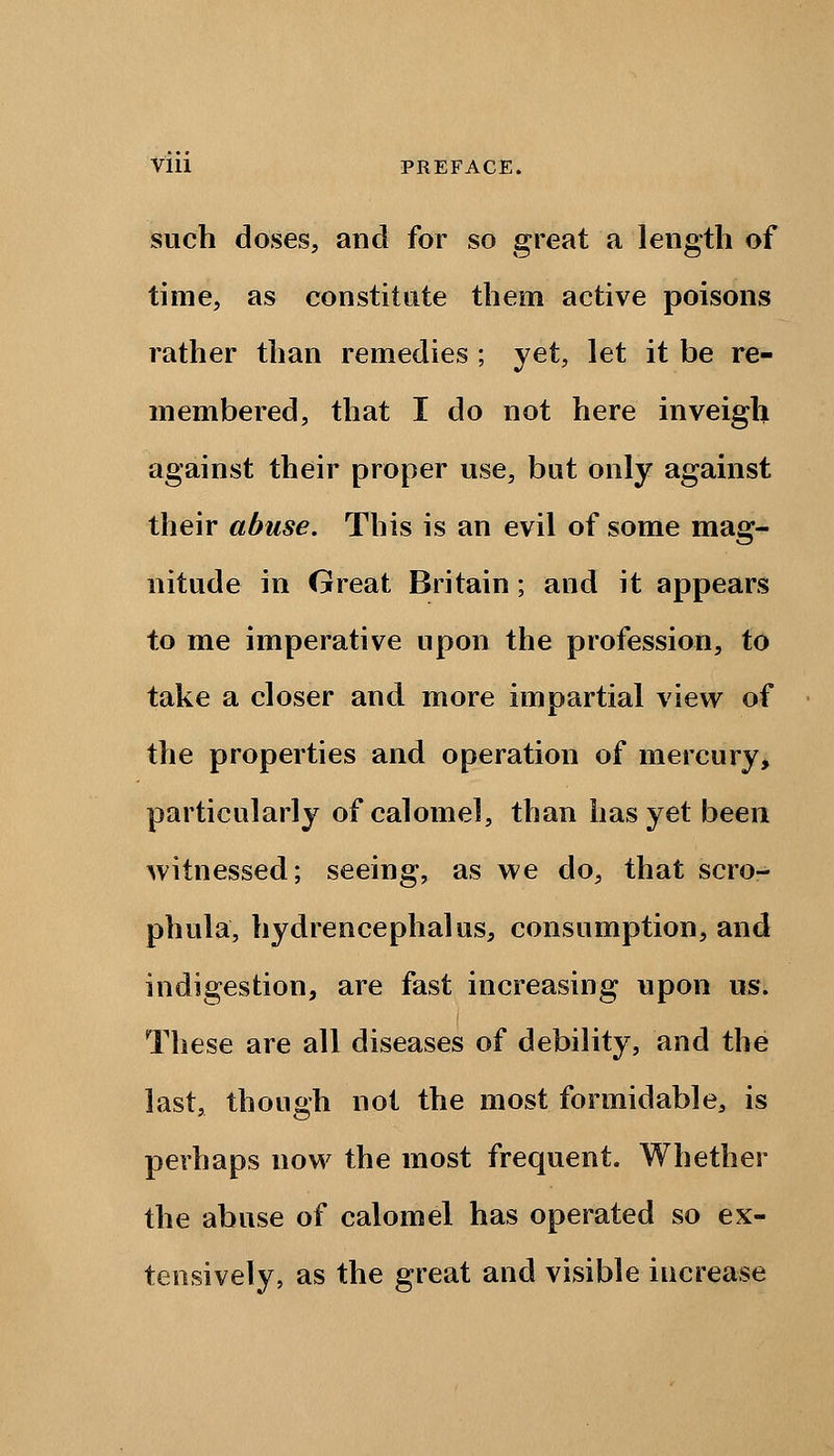 V'lll PREFACE. such doses, and for so great a length of time, as constitute them active poisons rather than remedies ; yet, let it be re- membered, that I do not here inveigh against their proper use, but only against their abuse. This is an evil of some mag- nitude in Great Britain; and it appears to me imperative upon the profession, to take a closer and more impartial view of the properties and operation of mercury, particularly of calomel, than has yet been witnessed; seeing, as we do, that scro- phula, hydrencephalus, consumption, and indigestion, are fast increasing upon us. These are all diseases of debility, and the last, though not the most formidable, is perhaps now the most frequent. Whether the abuse of calomel has operated so ex- tensively, as the great and visible increase