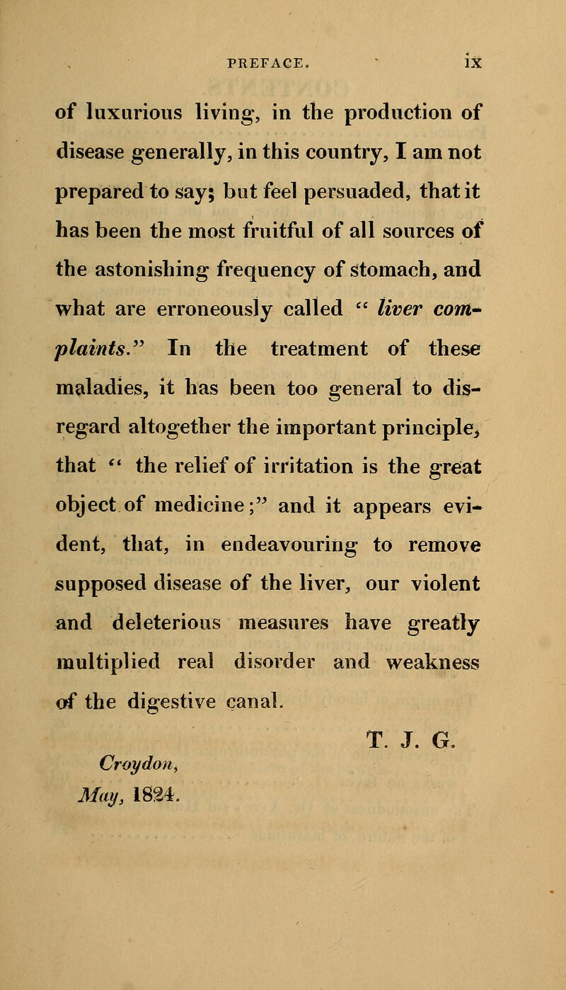 of luxurious living, in the production of disease generally, in this country, I am not prepared to say; but feel persuaded, that it has been the most fruitful of all sources of the astonishing frequency of stomach, and what are erroneously called  liver com* plaints. In the treatment of these maladies, it has been too general to dis- regard altogether the important principle^ that  the relief of irritation is the great object of medicine; and it appears evi- dent, that, in endeavouring to remove supposed disease of the liver, our violent and deleterious measures have greatly multiplied real disorder and weakness of the digestive canal, T. J. G. Croydon,) May, 1824.