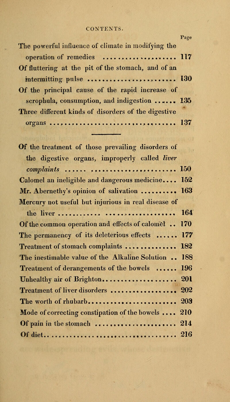 CONTENTS. Page The powerful influence of climate in modifying the operation of remedies , 117 Of fluttering at the pit of the stomach, and of an intermitting' pulse « 130 Of the principal cause of the rapid increase of scrophula, consumption, and indigestion ...... 136 Three different kinds of disorders of the digestive organs , 137 Of the treatment of those prevailing disorders of the digestive organs, improperly called liver complaints ...... 150 Calomel an ineligible and dangerous medicine.... 152 Mr. Abernethy's opinion of salivation 163 Mercury not useful but injurious in real disease of the liver 164 Of the common operation and effects of calomel .. 170 The permanency of its deleterious effects 177 Treatment of stomach complaints 182 The inestimable value of the Alkaline Solution .. 188 Treatment of derangements of the bowels , 196 Unhealthy air of Brighton 201 Treatment of liver disorders 202 The worth of rhubarb 203 Mode of correcting constipation of the bowels .... 210 Of pain in the stomach • 214 Of diet 216