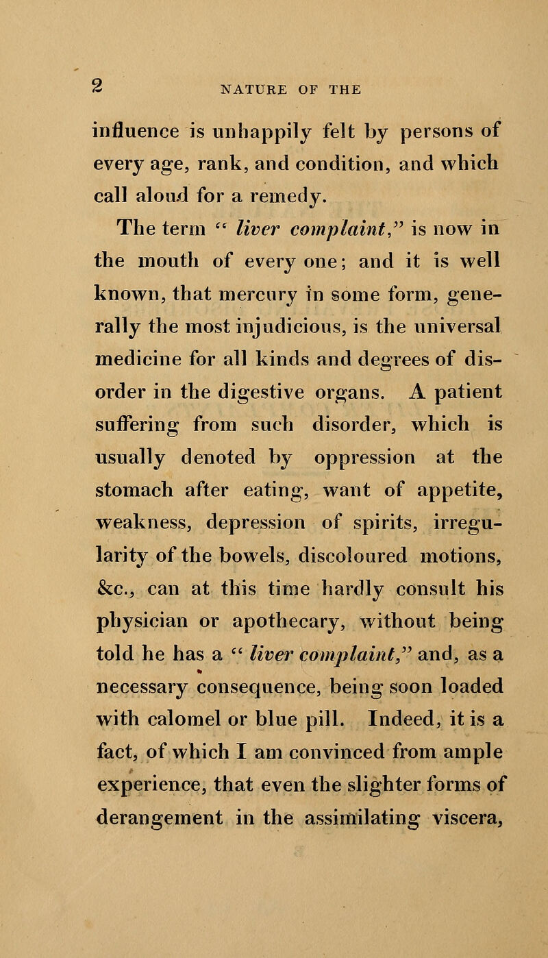 influence is unhappily felt by persons of every age, rank, and condition, and which call aloud for a remedy. The term  liver complaint is now in the mouth of every one; and it is well known, that mercury in some form, gene- rally the most injudicious, is the universal medicine for all kinds and degrees of dis- order in the digestive organs. A patient suffering from such disorder, which is usually denoted by oppression at the stomach after eating, want of appetite, weakness, depression of spirits, irregu- larity of the bowels, discoloured motions, &c, can at this time hardly consult his physician or apothecary, without being told he has a  liver complaint, and, as a necessary consequence, being soon loaded with calomel or blue pill. Indeed, it is a fact, of which I am convinced from ample experience, that even the slighter forms of derangement in the assimilating viscera,