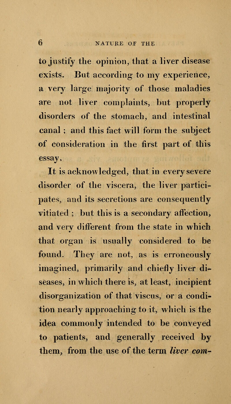 to justify the opinion, that a liver disease exists. But according to my experience, a very large majority of those maladies are not liver complaints, but properly disorders of the stomach, and intestinal canal ; and this fact will form the subject of consideration in the first part of this essay. It is acknowledged, that in every severe disorder of the viscera, the liver partici- pates, and its secretions are consequently vitiated ; but this is a secondary affection, and very different from the state in which that organ is usually considered to be found. They are not, as is erroneously imagined, primarily and chiefly liver di- seases, in which there is, at least, incipient disorganization of that viscus, or a condi- tion nearly approaching to it, which is the idea commonly intended to be conveyed to patients, and generally received by them, from the use of the term liver com-