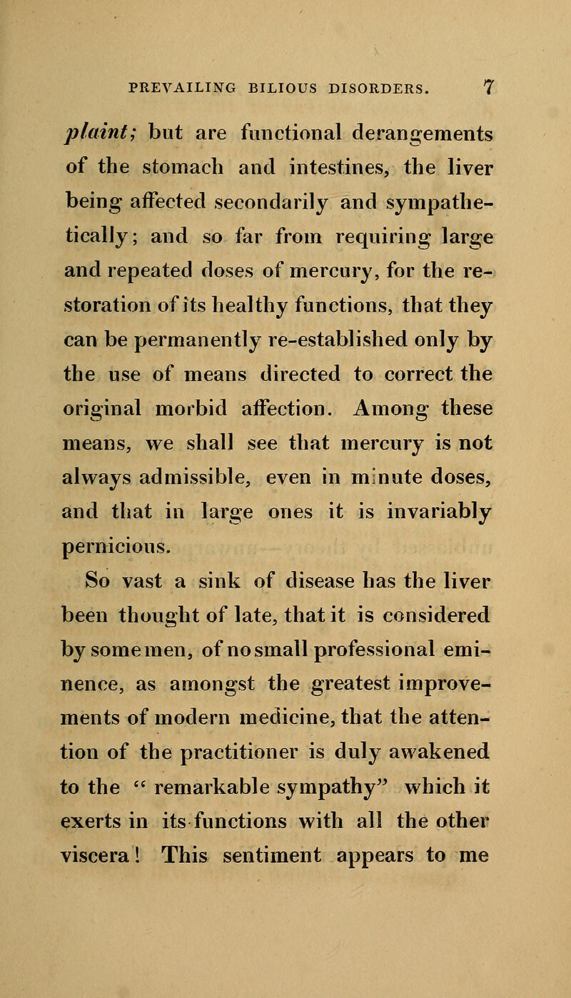 plaint; but are functional derangements of the stomach and intestines, the liver being affected secondarily and sympathe- tically; and so far from requiring large and repeated doses of mercury, for the re- storation of its healthy functions, that they can be permanently re-established only by the use of means directed to correct the original morbid affection. Among these means, we shall see that mercury is not always admissible, even in minute doses, and that in large ones it is invariably pernicious. So vast a sink of disease has the liver been thought of late, that it is considered bysomemen, of no small professional emi- nence, as amongst the greatest improve- ments of modern medicine, that the atten- tion of the practitioner is duly awakened to the  remarkable sympathy which it exerts in its functions with all the other viscera! This sentiment appears to me