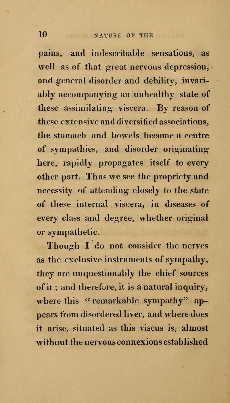 pains, and indescribable sensations, as well as of that great nervous depression, and general disorder and debility, invari- ably accompanying an unhealthy state of these assimilating viscera. By reason of these extensive and diversified associations, the stomach and bowels become a centre of sympathies, and disorder originating here, rapidly propagates itself to every other part. Thus we see the propriety and necessity of attending closely to the state of these internal viscera, in diseases of every class and degree, whether original or sympathetic. Though I do not consider the nerves as the exclusive instruments of sympathy, they are unquestionably the chief sources of it; and therefore, it is a natural inquiry, where this ff remarkable sympathy ap- pears from disordered liver, and where does it arise, situated as this viscus is, almost without the nervous connexions established
