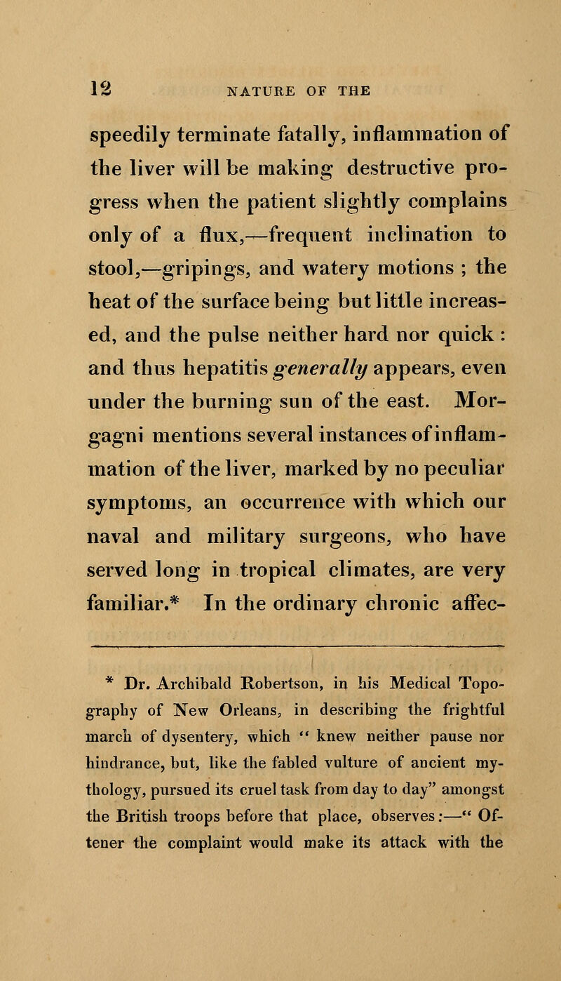 speedily terminate fatally, inflammation of the liver will be making destructive pro- gress when the patient slightly complains only of a flux,—frequent inclination to stool,—gripings, and watery motions ; the heat of the surface being but little increas- ed, and the pulse neither hard nor quick : and thus hepatitis generally appears, even under the burning sun of the east. Mor- gagni mentions several instances of inflam- mation of the liver, marked by no peculiar symptoms, an occurrence with which our naval and military surgeons, who have served long in tropical climates, are very familiar.* In the ordinary chronic aflfec- * Dr. Archibald Robertson, in his Medical Topo- graphy of New Orleans, in describing the frightful march of dysentery, which  knew neither pause nor hindrance, but, like the fabled vulture of ancient my- thology, pursued its cruel task from day to day amongst the British troops before that place, observes:— Of- tener the complaint would make its attack with the