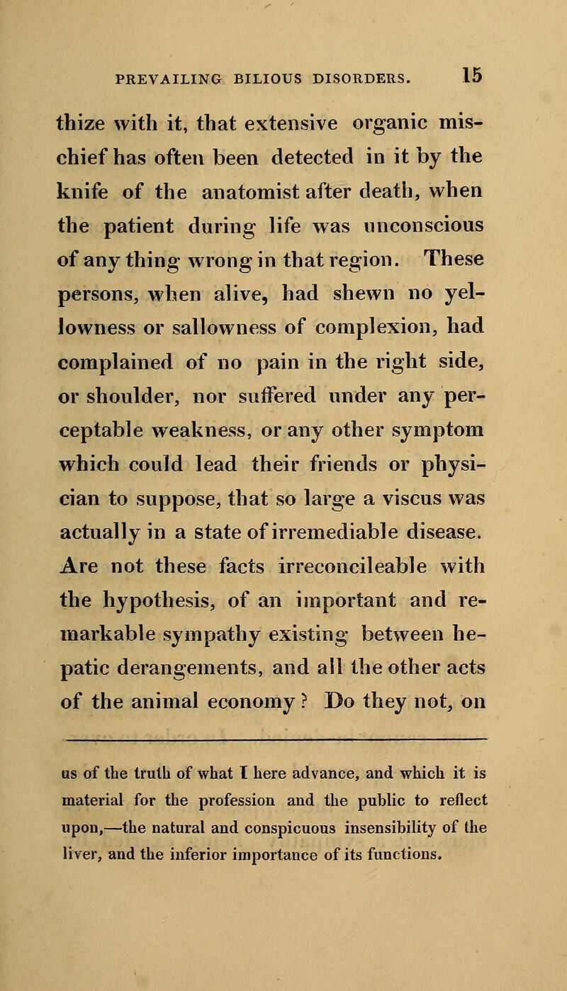 thize with it, that extensive organic mis- chief has often been detected in it by the knife of the anatomist after death, when the patient during life was unconscious of any thing wrong in that region. These persons, when alive, had shewn no yel- lowness or sallowness of complexion, had complained of no pain in the right side, or shoulder, nor suffered under any per- ceptable weakness, or any other symptom which could lead their friends or physi- cian to suppose, that so large a viscus was actually in a state of irremediable disease. Are not these facts irreconcileable with the hypothesis, of an important and re- markable sympathy existing between he- patic derangements, and all the other acts of the animal economy ? Do they not, on as of the truth of what I here advance, and which it is material for the profession and the public to reflect upon,—the natural and conspicuous insensibility of the liver, and the inferior importance of its functions.