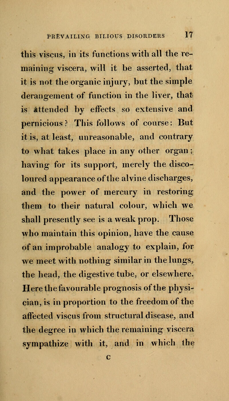 this viscus, in its functions with all the re- maining viscera, will it be asserted, that it is not the organic injury, but the simple derangement of function in the liver, that is Attended by effects so extensive and pernicious? This follows of course: But it is, at least, unreasonable, and contrary to what takes place in any other organ; having for its support, merely the disco- loured appearance of the alvine discharges, and the power of mercury in restoring them to their natural colour, which we shall presently see is a weak prop. Those who maintain this opinion, have the cause of an improbable analogy to explain, for we meet with nothing similar in the lungs, the head, the digestive tube, or elsewhere. Here the favourable prognosis of the physi- cian, is in proportion to the freedom of the affected viscus from structural disease, and the degree in which the remaining viscera sympathize with it, and in which the c