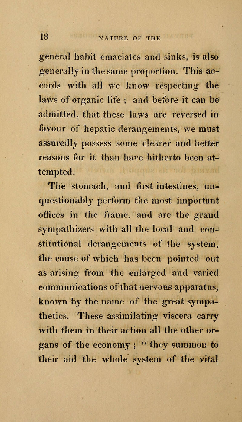 general habit emaciates and sinks, is also generally in the same proportion. This ac- cords with all we know respecting the laws of organic life ; and before it can be admitted, that these laws are reversed in favour of hepatic derangements, we must assuredly possess some clearer and better reasons for it than have hitherto been at- tempted. The stomach, and first intestines, un- questionably perform the most important offices in the frame, and are the grand sympathizers with all the local and con- stitutional derangements of the system, the cause of which has been pointed out as arising from the enlarged and varied communications of that nervous apparatus, known by the name of the great sympa- thetics. These assimilating viscera carry with them in their action all the other or- gans of the economy ;  they summon to their aid the whole system of the vital