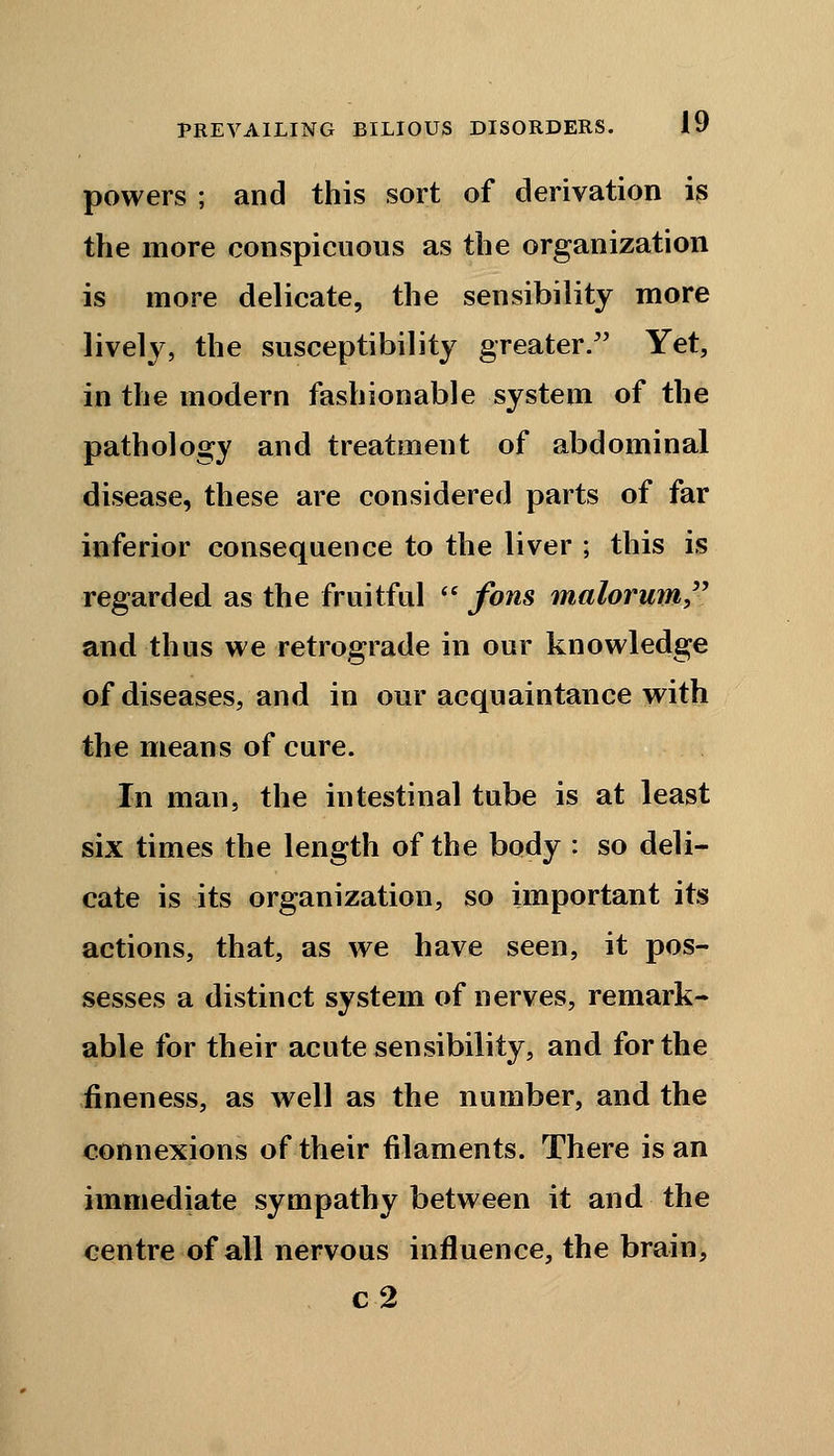 powers ; and this sort of derivation is the more conspicuous as the organization is more delicate, the sensibility more lively, the susceptibility greater. Yet, in the modern fashionable system of the pathology and treatment of abdominal disease, these are considered parts of far inferior consequence to the liver ; this is regarded as the fruitful  fons malorum and thus we retrograde in our knowledge of diseases, and in our acquaintance with the means of cure. In man, the intestinal tube is at least six times the length of the body : so deli- cate is its organization, so important its actions, that, as we have seen, it pos- sesses a distinct system of nerves, remark- able for their acute sensibility, and for the fineness, as well as the number, and the connexions of their filaments. There is an immediate sympathy between it and the centre of all nervous influence, the brain, c2