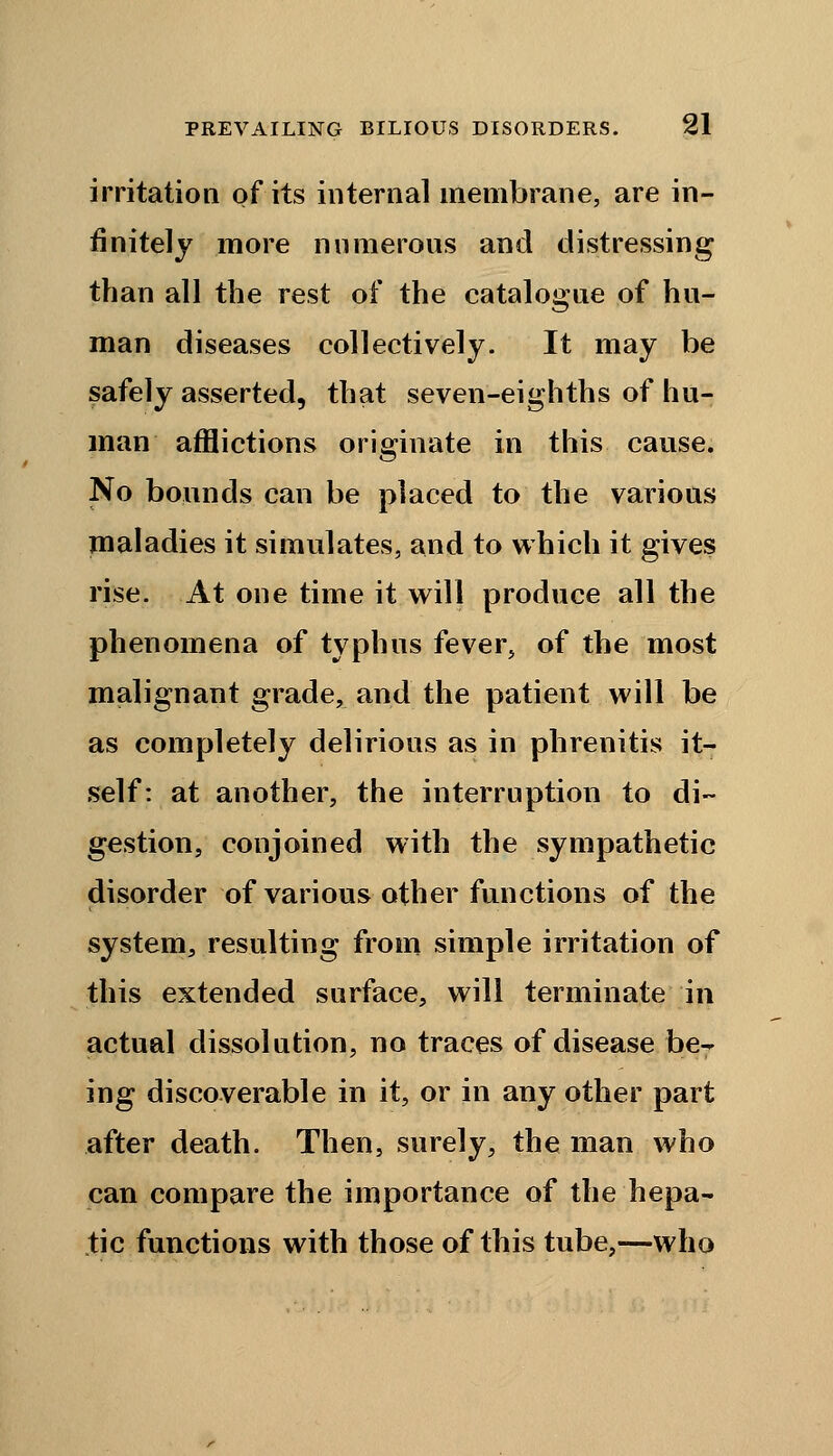 irritation of its internal membrane, are in- finitely more numerous and distressing than all the rest of the catalogue of hu- man diseases collectively. It may be safely asserted, that seven-eighths of hu- man afflictions originate in this cause. No bounds can be placed to the various maladies it simulates, and to which it gives rise. At one time it will produce all the phenomena of typhus fever, of the most malignant grade, and the patient will be as completely delirious as in phrenitis it- self: at another, the interruption to di- gestion, conjoined with the sympathetic disorder of various other functions of the system, resulting from simple irritation of this extended surface, will terminate in actual dissolution, no traces of disease be- ing discoverable in it, or in any other part after death. Then, surely, the man who can compare the importance of the hepa- tic functions with those of this tube,—who