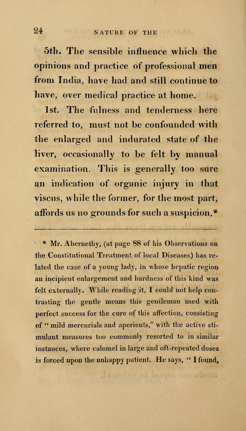 5tli. The sensible influence which the opinions and practice of professional men from India, have had and still continue to have, over medical practice at home. 1st. The fulness and tenderness here referred to, must not be confounded with the enlarged and indurated state of the liver, occasionally to be felt by manual examination. This is generally too sure an indication of organic injury in that viscus, while the former, for the most part, affords us no grounds for such a suspicion.* * Mr. Abernethy, (at page 88 of his Observations on the Constitutional Treatment of local Diseases) has re* lated the case of a young lady, in whose hepatic region an incipient enlargement and hardness of this kind was felt externally. While reading it, I could not help con- trasting the gentle means this gentleman used with perfect success for the cure of this affection, consisting of  mild mercurials and aperients, with the active sti- mulant measures too commonly resorted to in similar instances, where calomel in large and oft-repeated doses is forced upon the unhappy patient. He says,  I found,