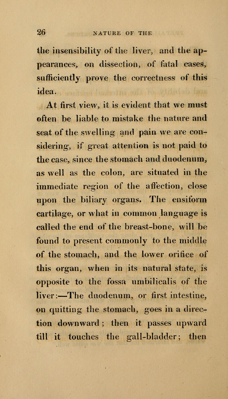 the insensibility of the liver, and the ap- pearances, on dissection, of fatal cases, sufficiently prove the correctness of this idea. At first view, it is evident that we must often be liable to mistake the nature and seat of the swelling and pain we are con- sidering, if great attention is not paid to the case, since the stomach and duodenum, as well as the colon, are situated in the immediate region of the affection, close upon the biliary organs. The ensiform cartilage, or what in common language is called the end of the breast-bone, will be found to present commonly to the middle of the stomach, and the lower orifice o^ this organ, when in its natural state, is opposite to the fossa umbilicalis of the liver:—The duodenum, or first intestine, on quitting the stomach, goes in a direc- tion downward ; then it passes upward till it touches the gall-bladder; then