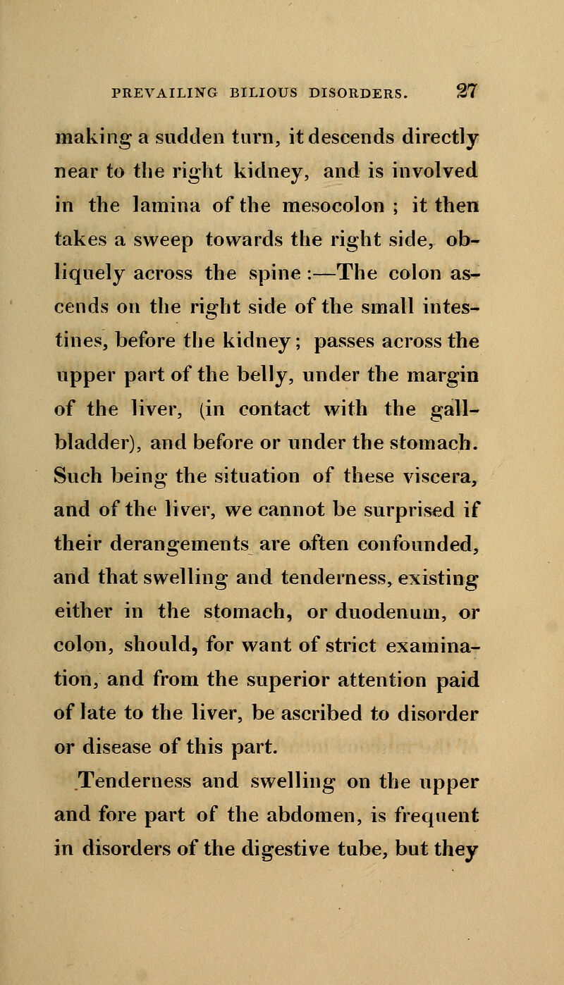making a sudden turn, it descends directly near to the right kidney, and is involved in the lamina of the mesocolon ; it then takes a sweep towards the right side, ob- liquely across the spine :—The colon as- cends on the right side of the small intes- tines, before the kidney; passes across the upper part of the belly, under the margin of the liver, (in contact with the gall- bladder), and before or under the stomach. Such being the situation of these viscera, and of the liver, we cannot be surprised if their derangements are often confounded, and that swelling and tenderness, existing either in the stomach, or duodenum, or colon, should, for want of strict examina- tion, and from the superior attention paid of late to the liver, be ascribed to disorder or disease of this part. Tenderness and swelling on the upper and fore part of the abdomen, is frequent in disorders of the digestive tube, but they