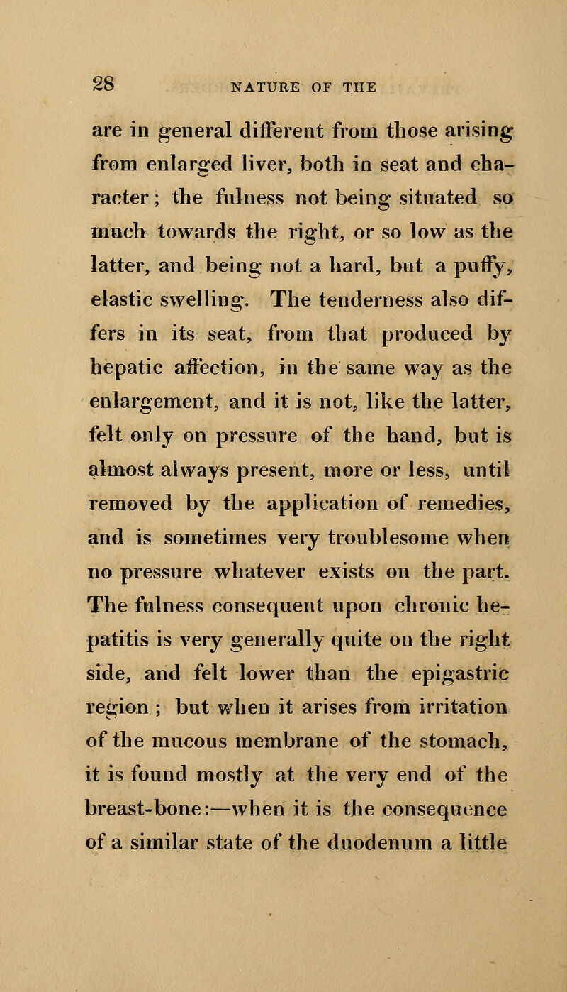 are in general different from those arising from enlarged liver, both in seat and cha- racter ; the fulness not being situated so much towards the right, or so low as the latter, and being not a hard, but a puny, elastic swelling. The tenderness also dif- fers in its seat, from that produced by hepatic affection, in the same way as the enlargement, and it is not, like the latter, felt only on pressure of the hand, but is almost always present, more or less, until removed by the application of remedies, and is sometimes very troublesome when no pressure whatever exists on the part. The fulness consequent upon chronic he- patitis is very generally quite on the right side, and felt lower than the epigastric region ; but when it arises from irritation of the mucous membrane of the stomach, it is found mostly at the very end of the breast-bone:—when it is the consequence of a similar state of the duodenum a little