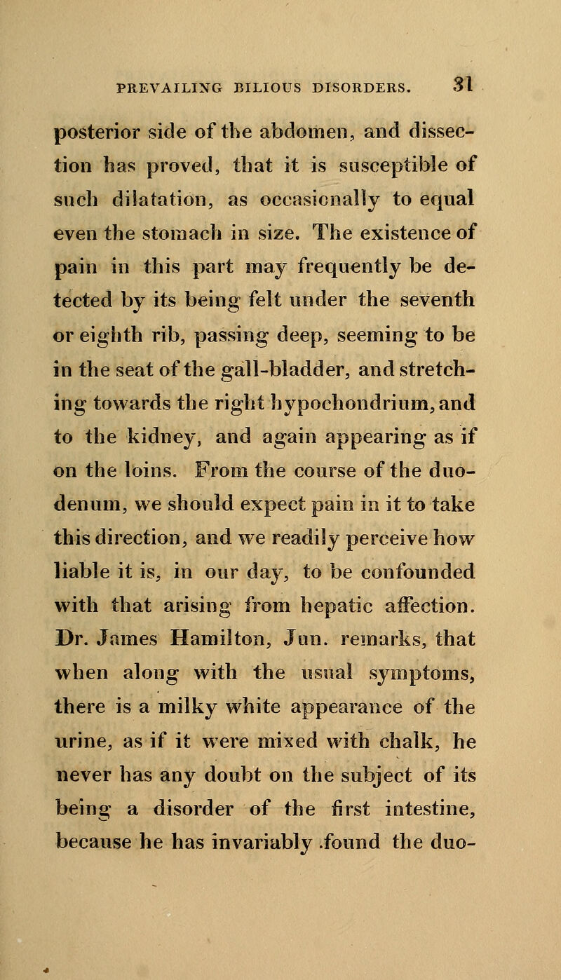 posterior side of the abdomen, and dissec- tion has proved, that it is susceptible of such dilatation, as occasionally to equal even the stomach in size. The existence of pain in this part may frequently be de- tected by its being felt under the seventh or eighth rib, passing deep, seeming to be in the seat of the gall-bladder, and stretch- ing towards the right bypoehondrium, and to the kidney, and again appearing as if on the loins. From the course of the duo- denum, we should expect pain in it to take this direction, and we readily perceive how liable it is, in our day, to be confounded with that arising from hepatic affection. Dr. James Hamilton, Jun. remarks, that when along with the usual symptoms, there is a milky white appearance of the urine, as if it were mixed with chalk, he never has any doubt on the subject of its being a disorder of the first intestine, because he has invariably .found the duo-