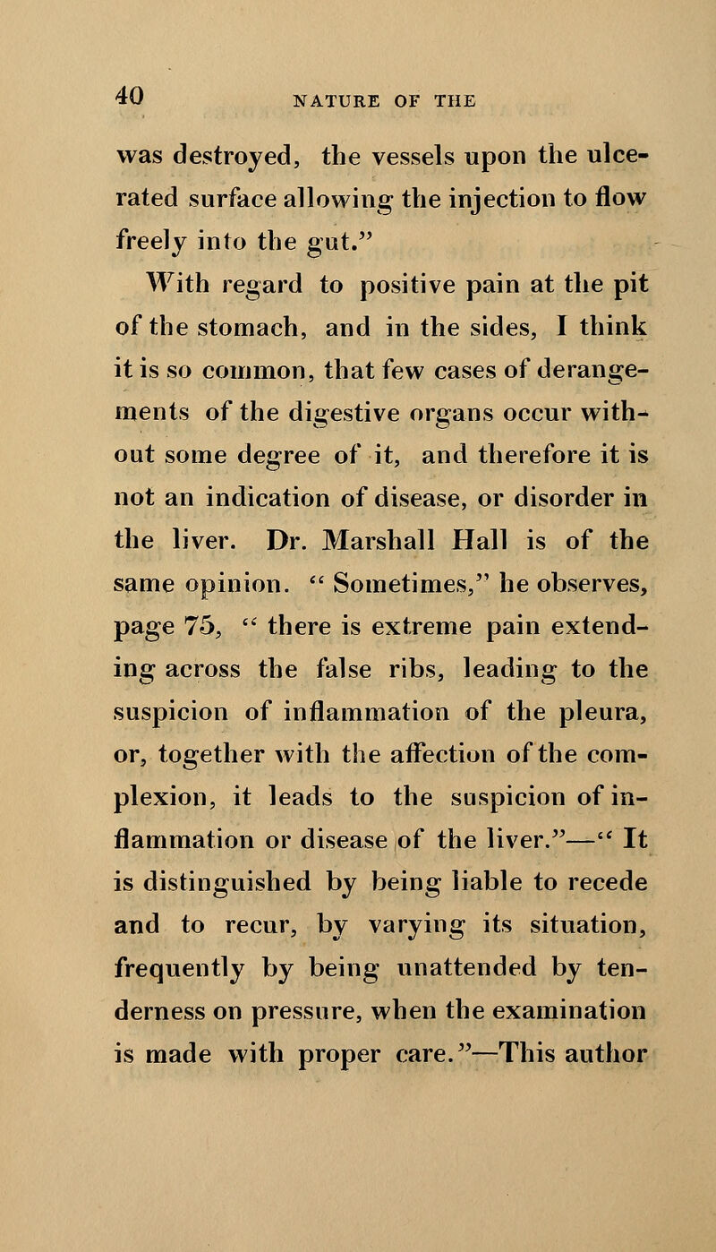 was destroyed, the vessels upon the ulce- rated surface allowing the injection to flow freely into the gut. With regard to positive pain at the pit of the stomach, and in the sides, I think it is so common, that few cases of derange- ments of the digestive organs occur with- out some degree of it, and therefore it is not an indication of disease, or disorder in the liver. Dr. Marshall Hall is of the same opinion.  Sometimes, he observes, page 75,  there is extreme pain extend- ing across the false ribs, leading to the suspicion of inflammation of the pleura, or, together with the affection of the com- plexion, it leads to the suspicion of in- flammation or disease of the liver.— It is distinguished by being liable to recede and to recur, by varying its situation, frequently by being unattended by ten- derness on pressure, when the examination is made with proper care.—This author