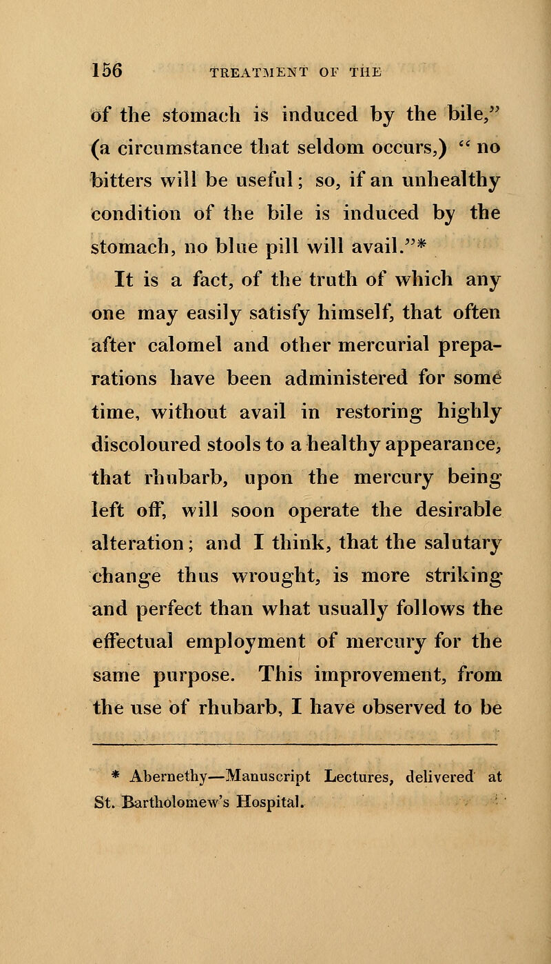 of the stomach is induced by the bile, (a circumstance that seldom occurs,)  no bitters will be useful; so, if an unhealthy condition of the bile is induced by the stomach, no blue pill will avail.* It is a fact, of the truth of which any one may easily satisfy himself, that often after calomel and other mercurial prepa- rations have been administered for some time, without avail in restoring highly discoloured stools to a healthy appearance, that rhubarb, upon the mercury being left off, will soon operate the desirable alteration ; and I think, that the salutary change thus wrought, is more striking and perfect than what usually follows the effectual employment of mercury for the same purpose. This improvement, from the use of rhubarb, I have observed to be * Abernethy—Manuscript Lectures, delivered at St. Bartholomew's Hospital.