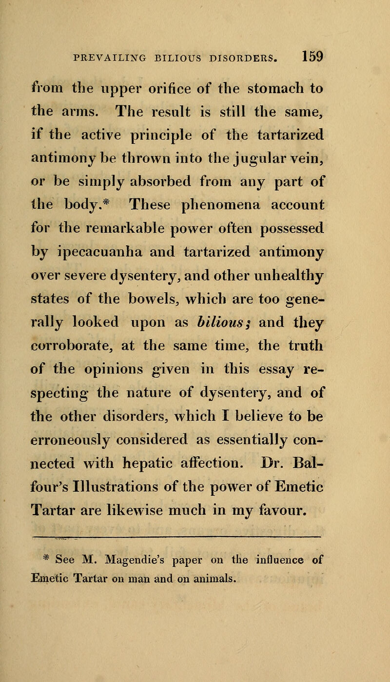 from the upper orifice of the stomach to the arms. The result is still the same, if the active principle of the tartarized antimony be thrown into the jugular vein, or be simply absorbed from any part of the body.* These phenomena account for the remarkable power often possessed by ipecacuanha and tartarized antimony over severe dysentery, and other unhealthy states of the bowels, which are too gene- rally looked upon as bilious; and they corroborate, at the same time, the truth of the opinions given in this essay re- specting the nature of dysentery, and of the other disorders, which I believe to be erroneously considered as essentially con- nected with hepatic affection. Dr. Bal- four's Illustrations of the power of Emetic Tartar are likewise much in my favour. * See M. Magendie's paper on the influence of Emetic Tartar on man and on animals.
