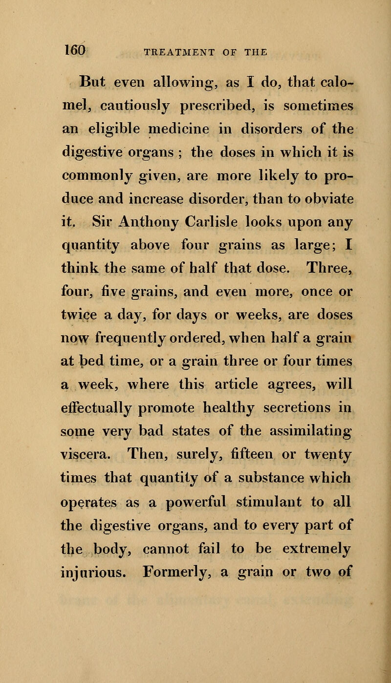 But even allowing, as I do, that calo- mel, cautiously prescribed, is sometimes an eligible medicine in disorders of the digestive organs ; the doses in which it is commonly given, are more likely to pro- duce and increase disorder, than to obviate it. Sir Anthony Carlisle looks upon any quantity above four grains as large; I think the same of half that dose. Three, four, five grains, and even more, once or twice a day, for days or weeks, are doses now frequently ordered, when half a grain at \)ed time, or a grain three or four times a week, where this article agrees, will eifectually promote healthy secretions in some very bad states of the assimilating viscera. Then, surely, fifteen or twenty times that quantity of a substance which operates as a powerful stimulant to all the digestive organs, and to every part of the body, cannot fail to be extremely injurious. Formerly, a grain or two of