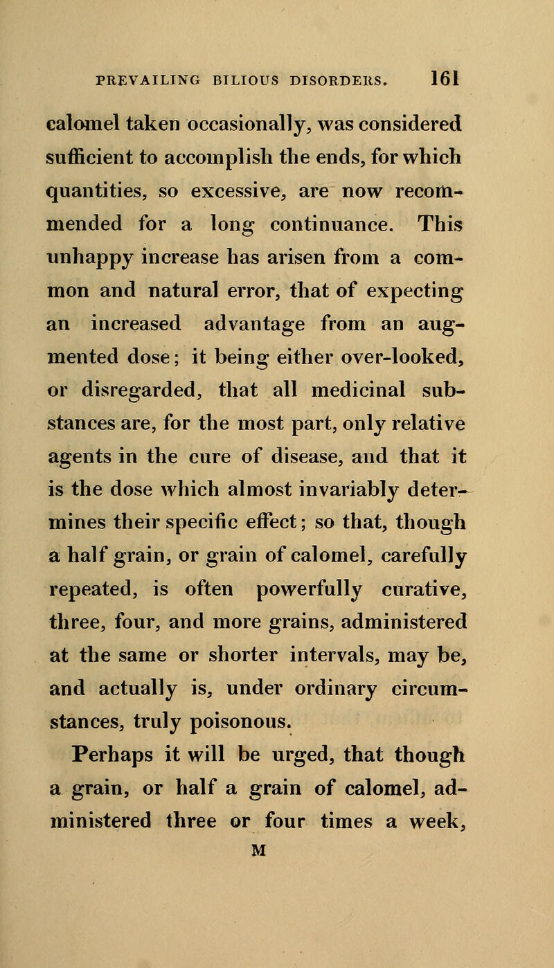calomel taken occasionally, was considered sufficient to accomplish the ends, for which quantities, so excessive, are now recom- mended for a long continuance. This unhappy increase has arisen from a com- mon and natural error, that of expecting an increased advantage from an aug- mented dose; it being either over-looked, or disregarded, that all medicinal sub- stances are, for the most part, only relative agents in the cure of disease, and that it is the dose which almost invariably deter— mines their specific effect; so that, though a half grain, or grain of calomel, carefully repeated, is often powerfully curative, three, four, and more grains, administered at the same or shorter intervals, may be, and actually is, under ordinary circum- stances, truly poisonous. Perhaps it will be urged, that though a grain, or half a grain of calomel, ad- ministered three or four times a week, M