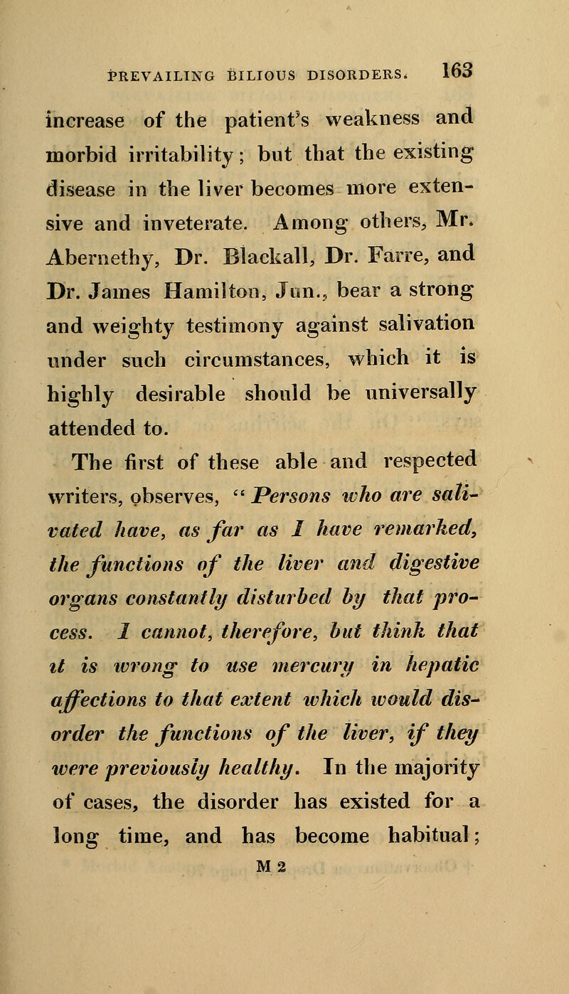 increase of the patient's weakness and morbid irritability; but that the existing disease in the liver becomes more exten- sive and inveterate. Among others^ Mr* Abernethy, Dr. Blackall, Dr. Farre, and Dr. James Hamilton, Jun.? bear a strong and weighty testimony against salivation under such circumstances, which it is highly desirable should be universally attended to. The first of these able and respected writers, observes, Persons who are sali- vated have, as far as I have remarked, the functions of the liver and digestive organs constantly disturbed by thai pro- cess. 1 cannot, therefore, but think that it is wrong to use mercury in hepatic affections to that extent which would dis- order the functions of the liver, if they were previously healthy. In the majority of cases, the disorder has existed for a long time, and has become habitual; M 2