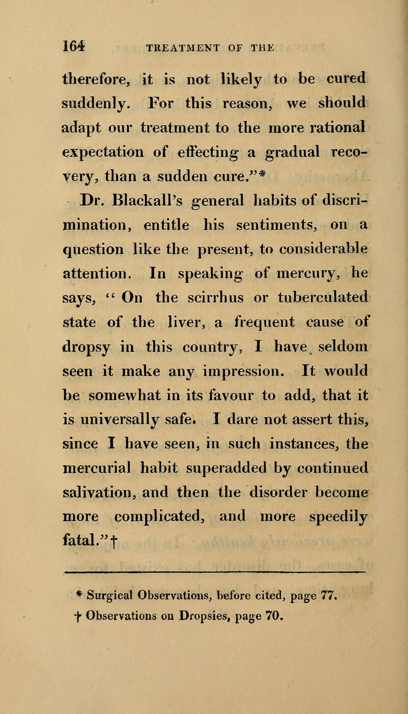 therefore, it is not likely to be cured suddenly. For this reason, we should adapt our treatment to the more rational expectation of effecting a gradual reco- very, than a sudden cure.* Dr. BlackalPs general habits of discri- mination, entitle his sentiments, on a question like the present, to considerable attention. In speaking of mercury, he says,  On the scirrhus or tuberculated state of the liver, a frequent cause of dropsy in this country, I have seldom seen it make any impression. It would be somewhat in its favour to add, that it is universally safe. I dare not assert this, since I have seen, in such instances, the mercurial habit superadded by continued salivation, and then the disorder become more complicated, and more speedily fatal. t * Surgical Observations, before cited, page 77. f Observations on Dropsies, page 70.