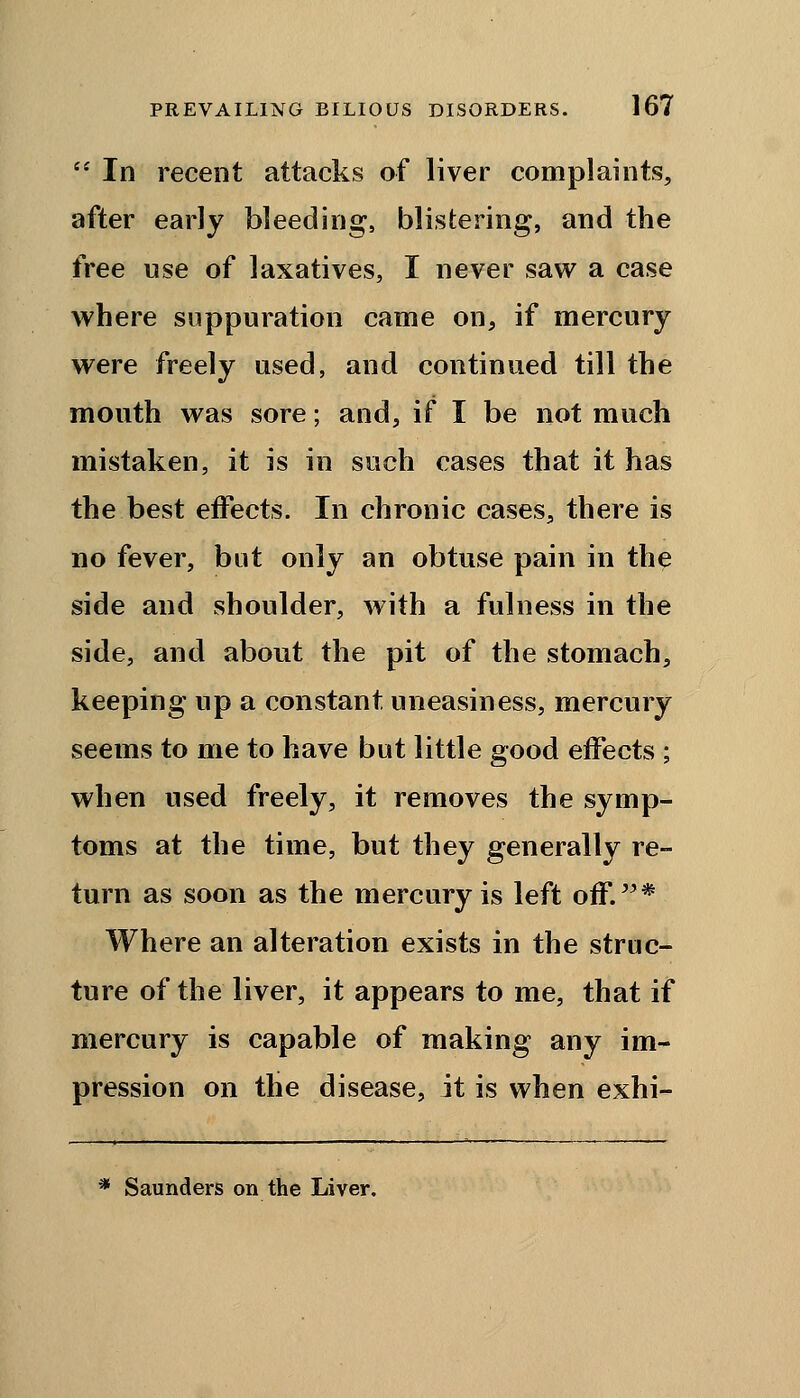  In recent attacks of liver complaints, after early bleeding, blistering, and the free use of laxatives, I never saw a case where suppuration came on, if mercury were freely used, and continued till the mouth was sore; and, if I be not much mistaken, it is in such cases that it has the best effects. In chronic cases, there is no fever, but only an obtuse pain in the side and shoulder, with a fulness in the side, and about the pit of the stomach, keeping up a constant uneasiness, mercury seems to me to have but little good effects ; when used freely, it removes the symp- toms at the time, but they generally re- turn as soon as the mercury is left off.* Where an alteration exists in the struc- ture of the liver, it appears to me, that if mercury is capable of making any im- pression on the disease, it is when exhi- * Saunders on the Liver.